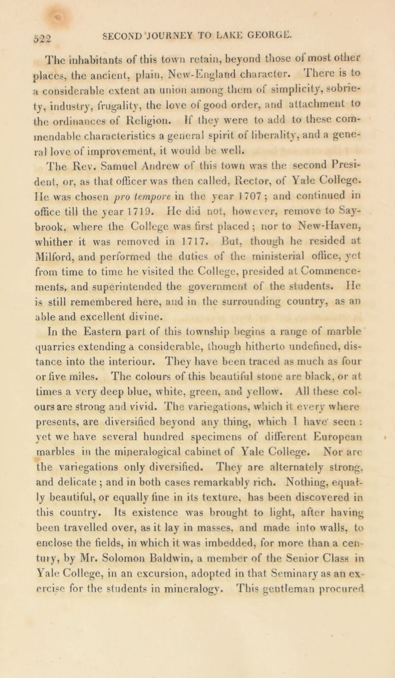 The inhabitants of this town retain, beyond those oi most other places, the ancient, plain, New-England character. There is to a considerable extent an union among them of simplicity, sobrie- ty. industry, frugality, the love of good order, and attachment to the ordinances of Religion. If they were to add to these com- mendable characteristics a general spirit of liberality, and a gene- ral love of improvement, it would be well. The Rev. Samuel Andrew of this town was the second Presi- dent, or, as that officer was then called, Rector, of Yale College. He was chosen pro tempore in the year 1707 ; and continued in office till the year 1719. He did not, however, remove to Say- brook, where the College was first placed ; nor to New-Haven, whither it was removed in 1717. But, though he resided at Milford, and performed the duties of the ministerial office, yet from time to time he visited the College, presided at Commence- ments, and superintended the government of the students. He is still remembered here, and in the surrounding country, as an able and excellent divine. In the Eastern part of this township begins a range of marble quarries extending a considerable, though hitherto undefined, dis- tance into the interiour. They have been traced as much as four or five miles. The colours of this beautiful stone arc black, or at times a very deep blue, white, green, and yellow. All these col- ours are strong and vivid. The variegations, which it every where presents, are diversified beyond any thing, which I have' seen : yet we have several hundred specimens of different European marbles in the mijieralogical cabinet of Yale College. Nor are the variegations only diversified. They are alternately strong, and delicate ; and in both cases remarkably rich. Nothing, equal- ly beautiful, or equally fine in its texture, has been discovered in this country. Its existence was brought to light, after having been travelled over, as it lay in masses, and made into walls, to enclose the fields, in which it was imbedded, for more than a cen- tury, by Mr. Solomon Baldwin, a member of the Senior Class in Yale College, in an excursion, adopted in that Seminary as an ex ercise for the students in mineralogy. This gentleman procured