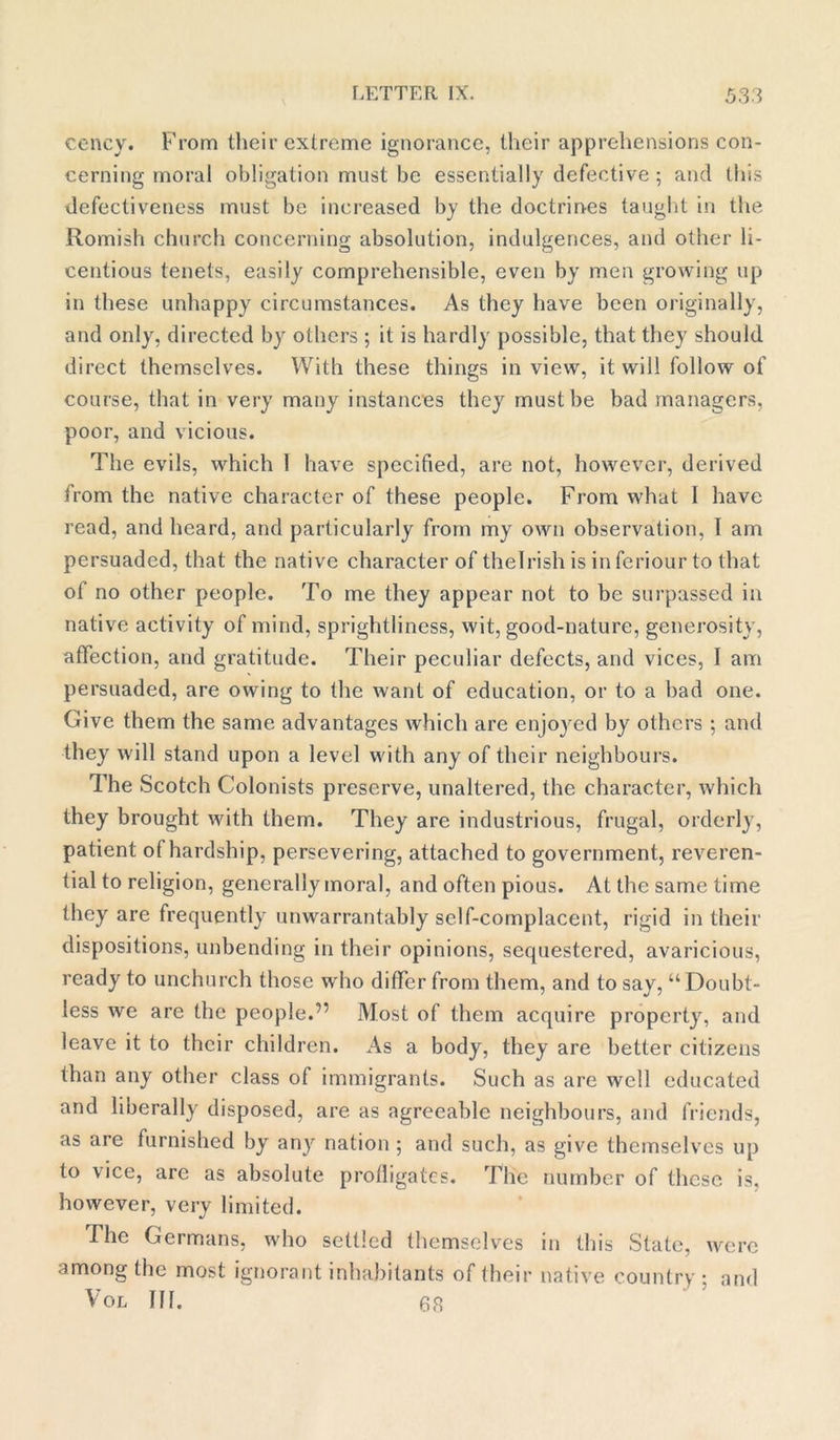 cency. From their extreme ignorance, their apprehensions con- cerning moral obligation must be essentially defective; and this defectiveness must be increased by the doctrines taught in the Romish church concerning absolution, indulgences, and other li- centious tenets, easily comprehensible, even by men growing up in these unhappy circumstances. As they have been originally, and only, directed by others ; it is hardly possible, that they should direct themselves. With these things in view, it will follow of course, that in very many instances they must be bad managers, poor, and vicious. The evils, which 1 have specified, are not, however, derived from the native character of these people. From what I have read, and heard, and particularly from my own observation, 1 am persuaded, that the native character of thelrish is in feriour to that of no other people. To me they appear not to be surpassed in native activity of mind, sprightliness, wit, good-nature, generosity, affection, and gratitude. Their peculiar defects, and vices, I am persuaded, are owing to the want of education, or to a bad one. Give them the same advantages which are enjoyed by others ; and they will stand upon a level with any of their neighbours. The Scotch Colonists preserve, unaltered, the character, which they brought with them. They are industrious, frugal, orderly, patient of hardship, persevering, attached to government, reveren- tial to religion, generally moral, and often pious. At the same time they are frequently unwarrantably self-complacent, rigid in their dispositions, unbending in their opinions, sequestered, avaricious, ready to unchurch those who differ from them, and to say, “Doubt- less we are the people.'” Most of them acquire property, and leave it to their children. As a body, they are better citizens than any other class of immigrants. Such as are well educated and liberally disposed, are as agreeable neighbours, and friends, as are furnished by any nation ; and such, as give themselves up to vice, are as absolute profligates. The number of these is, however, very limited. The Germans, who settled themselves in this State, were among the most ignorant inhabitants' of their native country ; and