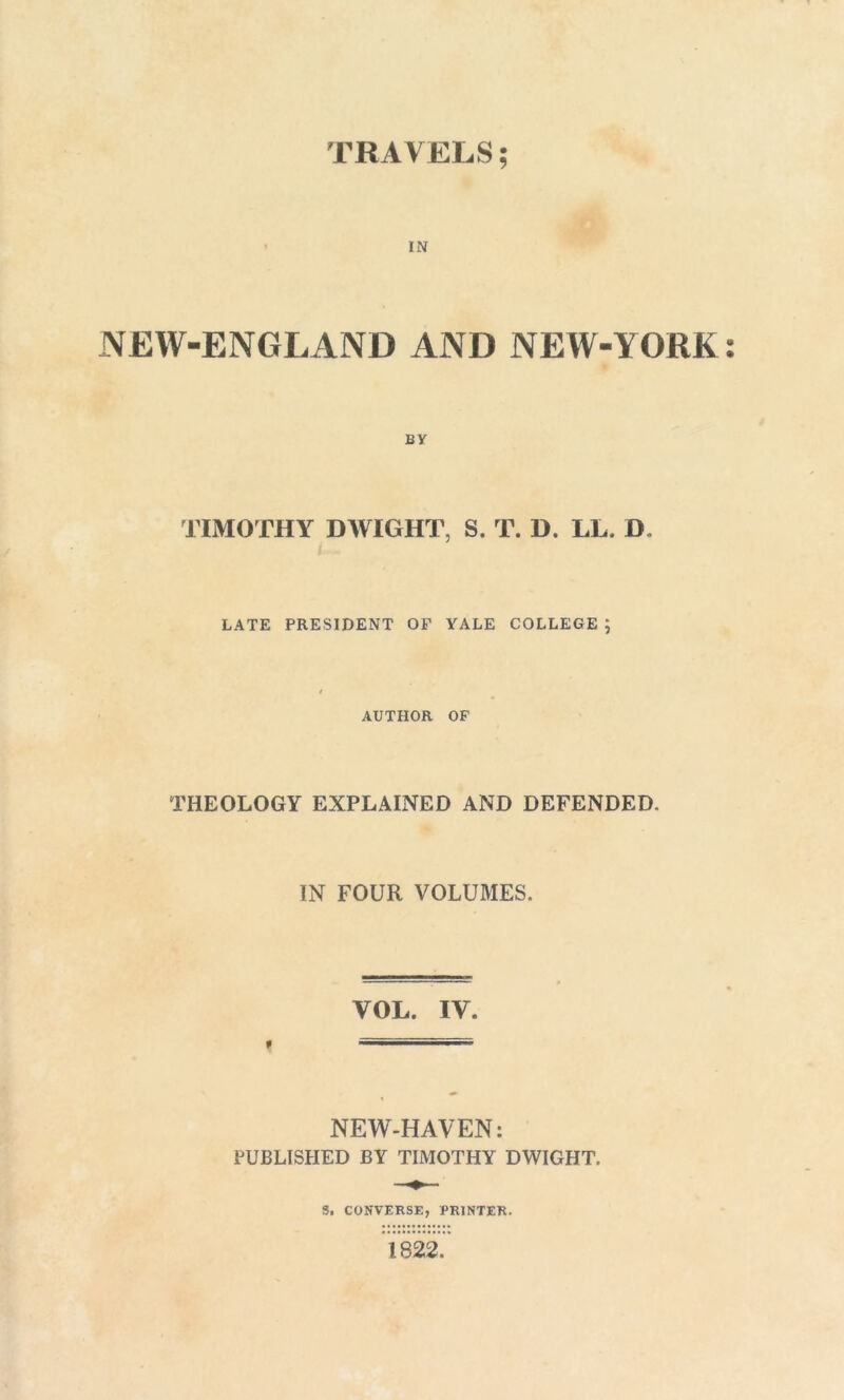 TRAVELS; IN NEW-ENGLAND AND NEW-YORK BY TIMOTHY DWIGHT, S. T. D. LL. D LATE PRESIDENT OF YALE COLLEGE ; / AUTHOR OF THEOLOGY EXPLAINED AND DEFENDED. IN FOUR VOLUMES. f NEW-HAVEN: PUBLISHED BY TIMOTHY DWIGHT. S. CONVERSE, PRINTER. 1822. • 6