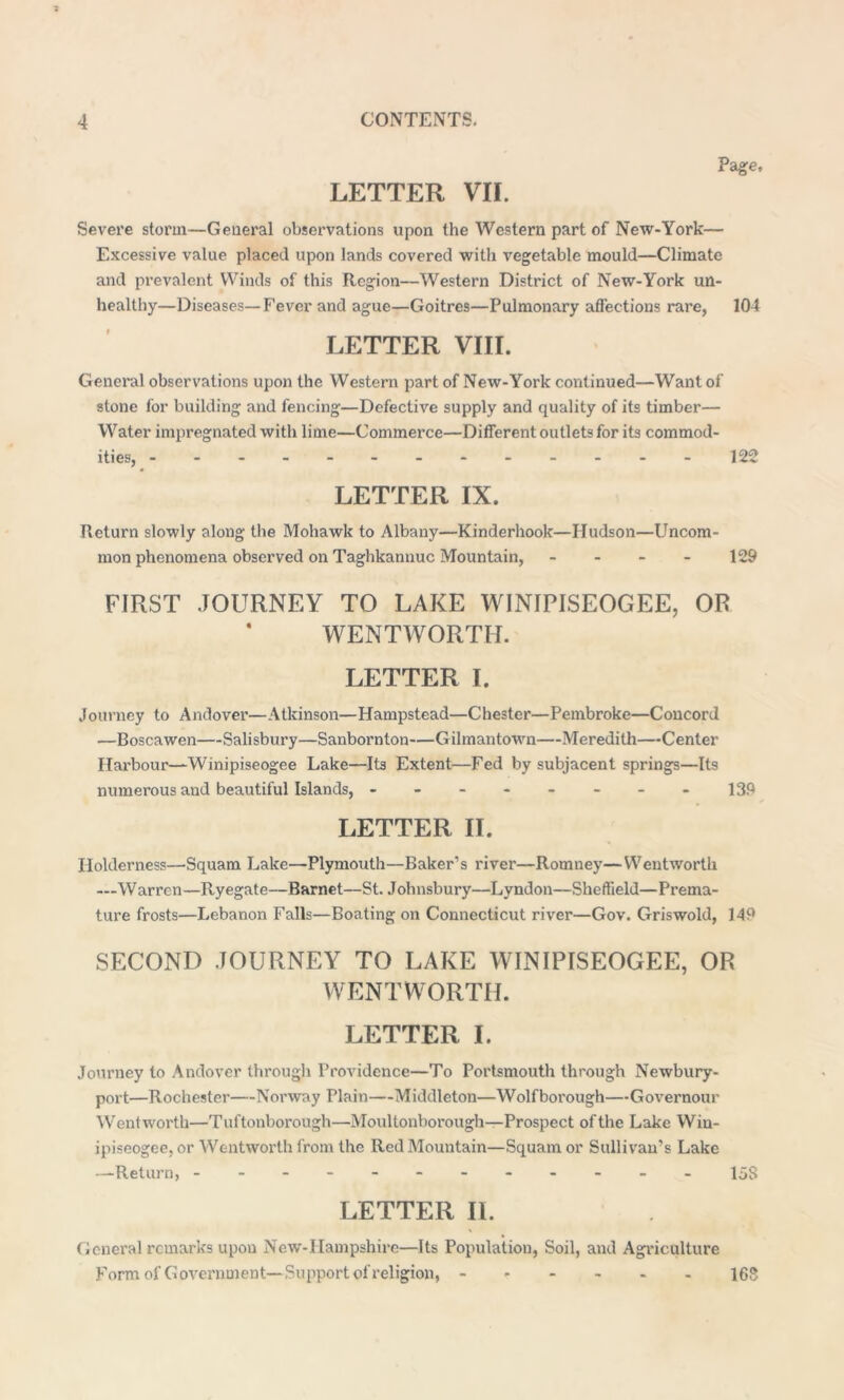 LETTER VII. Page, Severe storm—General observations upon the Western part of New-York— Excessive value placed upon lands covered with vegetable mould—Climate and prevalent Winds of this Region—Western District of New-York un- healthy—Diseases—Fever and ague—Goitres—Pulmonary affections rare, 104 LETTER VIII. General observations upon the Western part of New-York continued—Want of stone for building and fencing—Defective supply and quality of its timber— Water impregnated with lime—Commerce—Different outlets for its commod- ities, -------------122 LETTER IX. Return slowly along the Mohawk to Albany—Kinderhook—Hudson—Uncom- mon phenomena observed on Taghkannuc Mountain, - - - - 129 FIRST JOURNEY TO LAKE WINIPISEOGEE, OR WENTWORTH. LETTER I. Journey to Andover—Atkinson—Hampstead—Chester—Pembroke—Concord —Boscawen—Salisbury—Sanborn ton—Gilmantown—Meredith—Center Harbour—-Winipiseogee Lake—Its Extent—Fed by subjacent springs—Its numerous and beautiful Islands, ------- - 139 LETTER II. Holderness—Squam Lake—Plymouth—Baker’s river—Romney—Wentworth —Warren—Ryegate—Barnet—St. Johnsbury—Lyndon—Sheffield—Prema- ture frosts—Lebanon Falls—Boating on Connecticut river—Gov. Griswold, 149 SECOND JOURNEY TO LAKE WINIPISEOGEE, OR WENTWORTH. LETTER I. Journey to Andover through Providence—To Portsmouth through Newbury- port—Rochester—Norway Plain—Middleton—Wolfborough—Governour Wentworth—Tuftonborough—Moultonborough—Prospect of the Lake Wiu- ipiseogee, or Wentworth from the Red Mountain—Squam or Sullivan’s Lake —Return, ----------- - ljg LETTER II. General remarks upon New-IIampshire—Its Population, Soil, and Agriculture Form of Government—Support of religion, ------ 16S