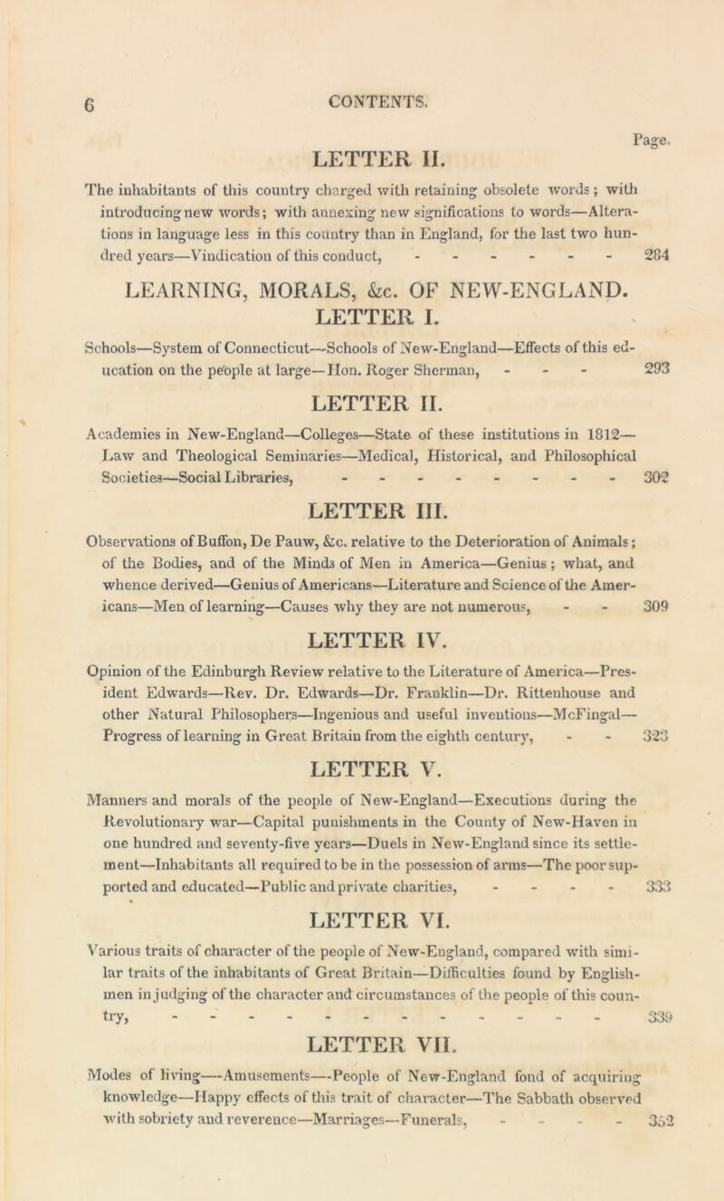 c LETTER II. Page. The inhabitants of this country charged with retaining obsolete 'words; with introducing new words; with annexing new significations to words—Altera- tions in language less in this country than in England, for the last two hun- dred years—Vindication of this conduct, ------ 284 LEARNING, MORALS, &c. OF NEW-ENGLAND. LETTER I. Schools—System of Connecticut—Schools of New-England—Effects of this ed- ucation on the people at large—Hon. Roger Sherman, - 293 LETTER II. Academies in New-England—Colleges—State of these institutions in 1812— Law and Theological Seminaries—Medical, Historical, and Philosophical Societies—Social Libraries, - -- -- -- - 302 LETTER III. Observations of Buffon, De Pauw, &c. relative to the Deterioration of Animals; of the Bodies, and of the Minds of Men in America—Genius ; what, and whence derived—Genius of Americans—Literature and Science of the Amer- icans—Men of learning—Causes why they are not numerous, - - 309 LETTER IV. Opinion of the Edinburgh Review relative to the Literature of America—Pres- ident Edwards—Rev. Dr. Edwards—Dr. Franklin—Dr. Rittenhouse and other Natural Philosophers—Ingenious and useful inventions—McFingal— Progress of learning in Great Britain from the eighth century, - - 323 LETTER V. Manners and morals of the people of New-England—Executions during the Revolutionary war—Capital punishments in the County of New-Haven in one hundred and seventy-five years—Duels in New-England since its settle- ment—Inhabitants all required to be in the possession of arms—The poor sup- ported and educated—Public and private charities, - - - 333 LETTER VI. Various traits of character of the people of New-England, compared with simi- lar traits of the inhabitants of Great Britain—Difficulties found by English- men in judging of the character and circumstances of the people of this coun- try, 339 LETTER VII. Modes of living—Amusements—People of New-England fond of acquiring knowledge—Happy effects of this trait of character—The Sabbath observed with sobriety and reverence—Marriages—Funerals, - 392