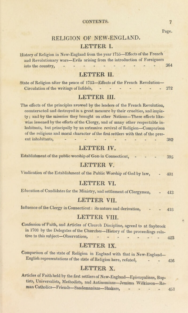 Page. RELIGION OF NEW-ENGLAND. LETTER I. History of Religion in Ncw-England from the year 1755—Effects of the French and Revolutionary wars—Evih arising from the introduction of Foreigners into the country, - -- -- -- -- - 364 LETTER II. State of Religion after the peace of 1783—Effects of the French Revolution— Circulation of the writings of Infidels, ------- 372 LETTER III. The effects of the principles avowed by the leaders of the French Revolution, counteracted and destroyed in a great measure by their cruelties, and impie- ty; and by the miseries they brought on other Nations—These effects like- wise lessened by the efforts of the Clergy, and of many other respectable in- habitants, but principally by an extensive revival of Religion—Comparison of the religious and moral character of the first settlers with that of the pres- ent inhabitants, - -- -- -- -- - 3S2 LETTER IV. Establishment of the public worship of God in Connecticut, - 395 LETTER V. Vindication of the Establishment of the Public Worship of God by law, - 401 LETTER VI. Education of Candidates for the Ministry, and settlement of Clergymen, - 413 LETTER VII. / Influence of the Clergy in Connecticut: its nature and derivation, - - 413 LETTER VIII. Confession of Faith, and Articles of Church Discipline, agreed to at Saybrook in 1/08 by the Delegates of the Churches—History of the proceedings x*ela- tive to this subject—Observations, - - - - - _ _ 403 LETTER IX. Comparison of the state of Religion in England with that in New-England— English representations of the state of Religion here, refuted, - - 433 LETTER X. Articles of Faith held by the first settlers of New-England-EpiscoPalians, Bap- tists, Universalists, Methodists, and Antinomians—Jemima Wilkinson Ro- man Catholics—Friends—Sandemanians—Shakers, - 451