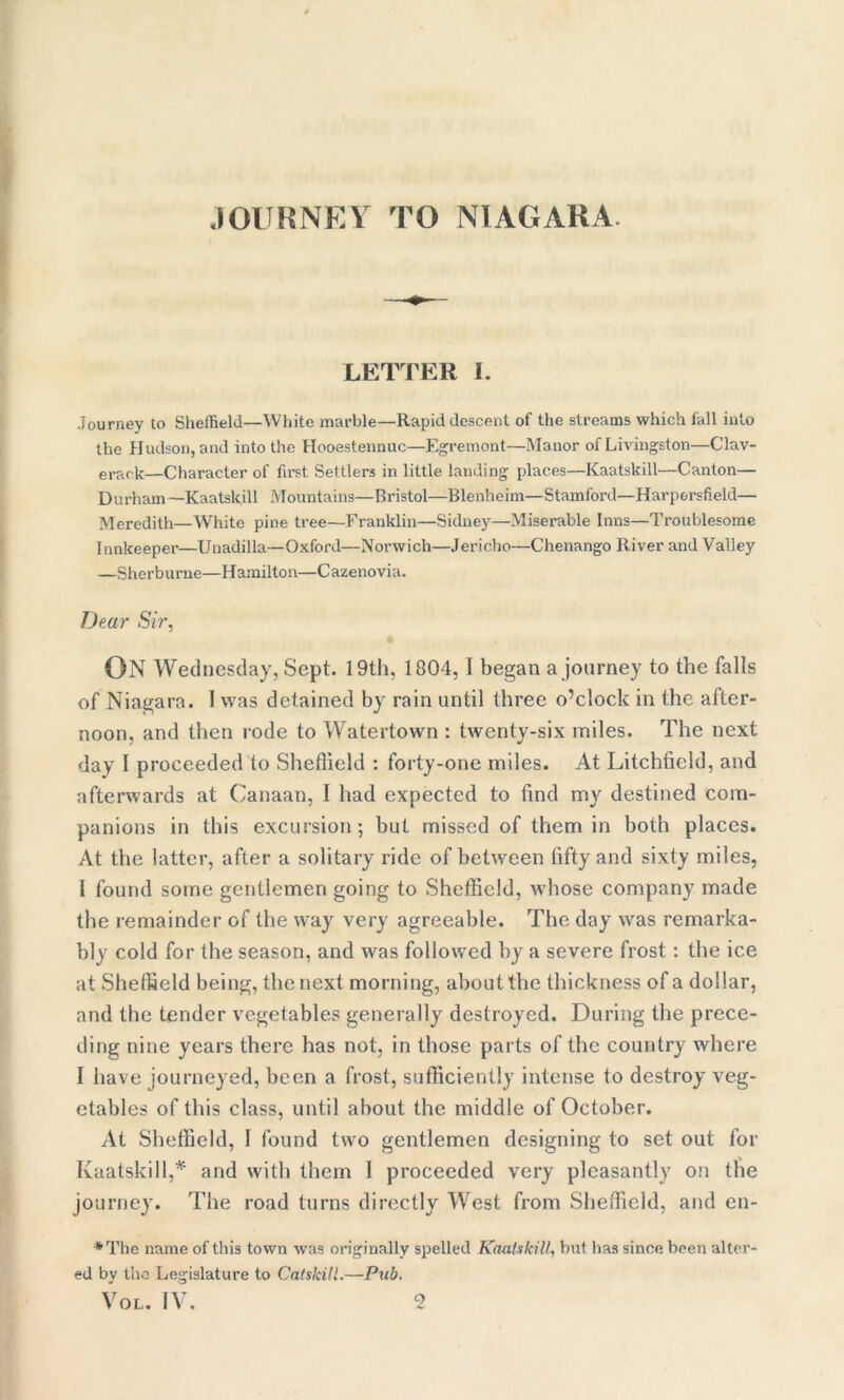 JOURNEY TO NIAGARA LETTER I. Journey to Sheffield—White marble—Rapid descent of the streams which fall into the Hudson, and into the Hooestennuc—Egremont—Manor of Livingston—Clav- erark—Character of first Settlers in little landing places—Kaatskill—Canton— Durham —Kaatskill Mountains—Bristol—Blenheim—Stamford—Harpersfield— Meredith—White pine tree—Franklin—Sidney—Miserable Inns—Troublesome Innkeeper—Unadilla—Oxford—Norwich—Jericho—Chenango River and Valley —Sherburne—Hamilton—Cazenovia. Dear Sir, ON Wednesday, Sept. 19th, 1804,1 began a journey to the falls of Niagara. 1 was detained by rain until three o’clock in the after- noon, and then rode to Watertown : twenty-six miles. The next day I proceeded to Sheffield : forty-one miles. At Litchfield, and afterwards at Canaan, I had expected to find my destined com- panions in this excursion ; but missed of them in both places. At the latter, after a solitary ride of between fifty and sixty miles, I found some gentlemen going to Sheffield, whose company made the remainder of the way very agreeable. The day was remarka- bly cold for the season, and was followed by a severe frost : the ice at Sheffield being, the next morning, about the thickness of a dollar, and the tender vegetables generally destroyed. During the prece- ding nine years there has not, in those parts of the country where I have journeyed, been a frost, sufficiently intense to destroy veg- etables of this class, until about the middle of October. At Sheffield, 1 found two gentlemen designing to set out for Kaatskill,* and with them I proceeded very pleasantly on the journey. The road turns directly West from Sheffield, and en- *The name of this town was originally spelled Kaatskill, but has since been alter- ed by the Legislature to Catskill.—Pub.