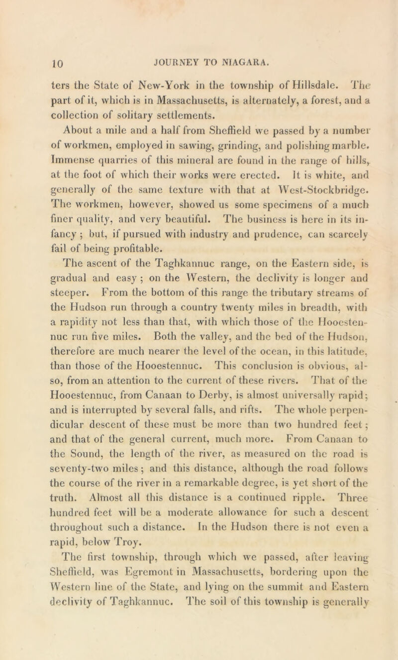 ters the State of New-York in the township of Hillsdale. The part of it, which is in Massachusetts, is alternately, a forest, and a collection of solitary settlements. About a mile and a half from Sheffield we passed by a number of workmen, employed in sawing, grinding, and polishing marble. Immense quarries of this mineral are found in the range of hills, at the foot of which their works were erected. It is white, and generally of the same texture with that at West-Stockbridge. The workmen, however, showed us some specimens of a much finer quality, and very beautiful. The business is here in its in- fancy ; but, if pursued with industry and prudence, can scarcely fail of being profitable. The ascent of the Taghkannuc range, on the Eastern side, is gradual and easy ; on the Western, the declivity is longer and steeper. From the bottom of this range the tributary streams of the Hudson run through a country twenty miles in breadth, with a rapidity not less than that, with which those of the Hoocsten- nuc run five miles. Both the valley, and the bed of the Hudson, therefore are much nearer the level of the ocean, in this latitude, than those of the Hooestennuc. This conclusion is obvious, al- so, from an attention to the current of these rivers. That of the Hooestennuc, from Canaan to Derby, is almost universally rapid; and is interrupted by several falls, and rifts. The whole perpen- dicular descent of these must be more than two hundred feet; and that of the general current, much more. From Canaan to the Sound, the length of the river, as measured on the road is seventy-two miles; and this distance, although the road follows the course of the river in a remarkable degree, is yet short of the truth. Almost all this distance is a continued ripple. Three hundred feet will be a moderate allowance for such a descent throughout such a distance. In the Hudson there is not even a rapid, below Troy. The first township, through which we passed, after leaving Sheffield, was Egremont in Massachusetts, bordering upon the Western line of the State, and lying on the summit and Eastern declivity of Taghkannuc. The soil of this township is generally