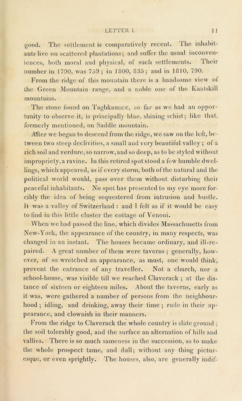 good. The settlement is comparatively recent. The inhabit- ants live on scattered plantations; and suffer the usual inconven- iences, both moral and physical, of such settlements. Their number in 1790, was 759 ; in 1800, 835; and in 1810, 790. From the ridge of this mountain there is a handsome view ot the Green Mountain range, and a noble one of the Kaatskill mountains. The stone found on Taghkannuc, so far as we had an oppor- tunity to observe it, is principally blue, shining schist; like that, formerly mentioned, on Saddle mountain. After we began to descend from the ridge, we saw on the left, be- tween two steep declivities, a small and very beautiful valley ; of a rich soil and verdure,so narrow,and so deep, as to be styled without impropriety,a ravine. In this retired spot stood a few humble dwel- lings, which appeared, as if every storm, both ofthe natural and the political world would, pass over them without disturbing their peaceful inhabitants. No spot has presented to my eye more for- cibly the idea of being sequestered from intrusion and bustle. It was a valley of Switzerland : and I felt as if it would be easy to find in this little cluster the cottage of Venoni. When we had passed the line, which divides Massachusetts from New-York, the appearance of the country, in many respects, was changed in an instant. The houses became ordinary, and ill-re- paired. A great number of them were taverns ; generally, how- ever, of so wretched an appearance, as must, one would think, prevent the entrance of any traveller. Not a church, nor a school-house, was visible till we reached Claverack ; at the dis- tance of sixteen or eighteen miles. About the taverns, early as it was, were gathered a number of persons from the neighbour- hood ; idling, and drinking, away their time ; rude in their ap- pearance, and clownish in their manners. From the ridge to Claverack the whole country is slate ground : the soil tolerably good, and the surface an alternation of hills and vallies. There is so much sameness in the succession, as to make the whole prospect tame, and dull; without any thing pictur- esque, or even sprightly. The houses, also, are generally indifi