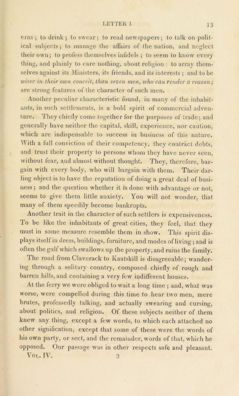 erns ; to drink ; to swear; to read newspapers; to talk on polit- ical subjects; to manage the affairs of the nation, and neglect their own; to profess themselves infidels ; to seem to know every thing, and plainly to care nothing, about religion • to array them- selves against its Ministers, its friends, and its interests ; and to be wiser in their own conceit, than seven men, who can render a reason j are strong features of the character of such men. Another peculiar characteristic found, in many of the inhabit- ants, in such settlements, is a bold spirit of commercial adven- ture. They chiefly come together for the purposes of trade; and generally have neither the capital, skill, experience, nor caution, which are indispensable to success in business of this nature. With a full conviction of their competency, they contract debts, and trust their property to persons whom they have never seen, without fear, and almost without thought. They, therefore, bar- gain with every body, who will bargain with them. Their dar- ling object is to have the reputation of doing a great deal of busi- ness ; and the question whether it is done with advantage or not, seems to give them little anxiety. You will not wonder, that many of them speedily become bankrupts. Another trait in the character of such settlers is expensiveness. To be like the inhabitants of great cities, they feel, that they must in some measure resemble them in show. This spirit dis- plays itself in dress, buildings, furniture, and modes of living; and is often the gulf which swallows up the property, and ruins the family. The road from Claverack to Kaatskill is disagreeable; wander- ing through a solitary country, composed chiefly of rough and barren hills, and containing a very few indifferent houses. At the ferry we were obliged to wait a long time ; and, what was worse, were compelled during this time to hear two men, mere brutes, professedly talking, and actually swearing and cursing, about politics, and religion. Of these subjects neither of them knew any thing, except a few words, to which each attached no other signification, except that some of these were the words of his own party, or sect, and the remainder, w ords of that, which he opposed. Our passage was in other respects safe and pleasant. Vol. IV. 3