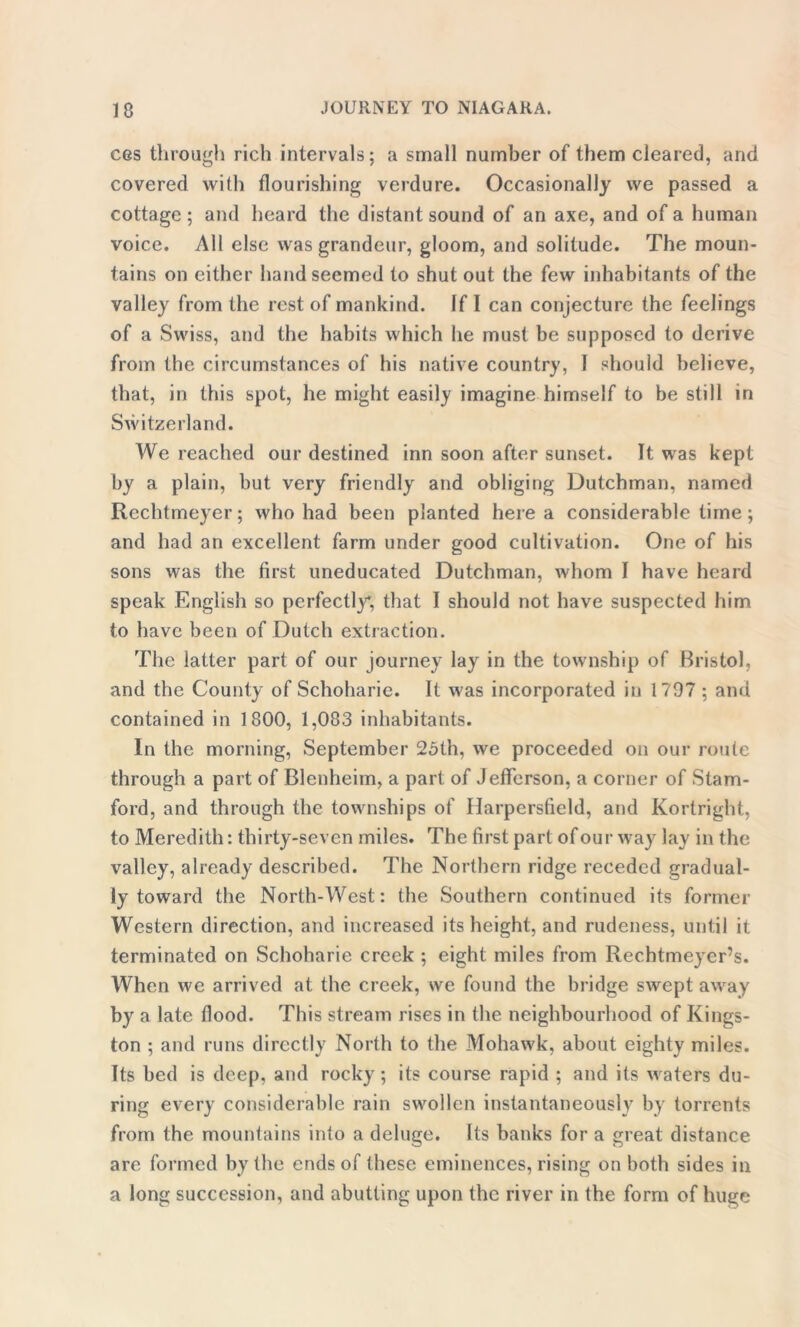 cgs through rich intervals; a small number of them cleared, and covered with flourishing verdure. Occasionally we passed a cottage ; and heard the distant sound of an axe, and of a human voice. All else was grandeur, gloom, and solitude. The moun- tains on either hand seemed to shut out the few inhabitants of the valley from the rest of mankind. If I can conjecture the feelings of a Swiss, and the habits which he must be supposed to derive from the circumstances of his native country, 1 should believe, that, in this spot, he might easily imagine himself to be still in Switzerland. We reached our destined inn soon after sunset. It was kept by a plain, but very friendly and obliging Dutchman, named Rechtmeyer; who had been planted here a considerable time ; and had an excellent farm under good cultivation. One of his sons was the first uneducated Dutchman, whom I have heard speak English so perfectly, that I should not have suspected him to have been of Dutch extraction. The latter part of our journey lay in the township of Bristol, and the County of Schoharie. It was incorporated in 1797 ; and contained in 1800, 1,083 inhabitants. In the morning, September 25th, we proceeded on our route through a part of Blenheim, a part of Jefferson, a corner of Stam- ford, and through the townships of Harpersfield, and Kortright, to Meredith: thirty-seven miles. The first part of our way lay in the valley, already described. The Northern ridge receded gradual- ly toward the North-West: the Southern continued its former Western direction, and increased its height, and rudeness, until it terminated on Schoharie creek ; eight miles from Rechtmeyer’s. When we arrived at the creek, we found the bridge swept away by a late flood. This stream rises in the neighbourhood of Kings- ton ; and runs directly North to the Mohawk, about eighty miles. Its bed is deep, and rocky; its course rapid ; and its waters du- ring every considerable rain swollen instantaneously by torrents from the mountains into a deluge. Its banks for a great distance are formed by the ends of these eminences, rising on both sides in a long succession, and abutting upon the river in the form of huge