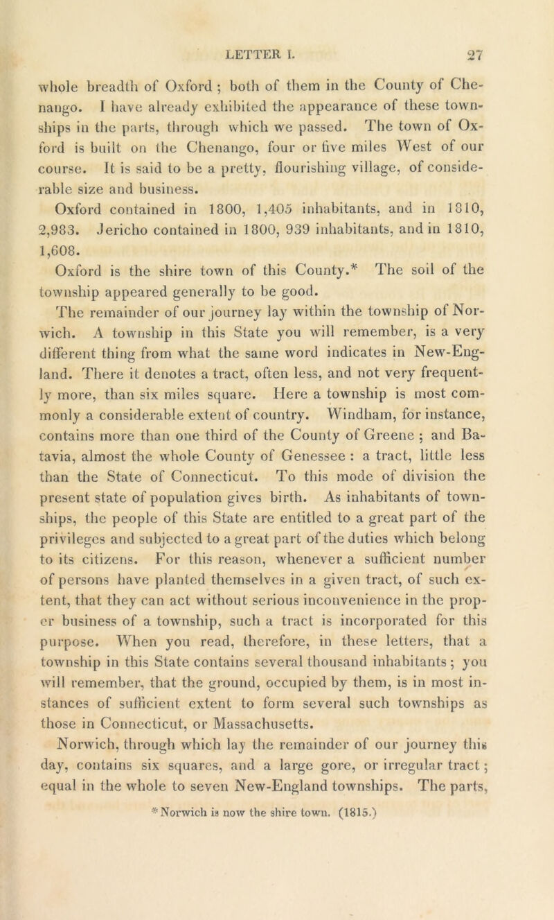 whole breadth of Oxford ; both of them in the County ot Che- nango. I have already exhibited the appearance of these town- ships in the parts, through which we passed. The town of Ox- ford is built on the Chenango, four or five miles West of our course. It is said to be a pretty, flourishing village, of conside- rable size and business. Oxford contained in 1800, 1,405 inhabitants, and in 1810, 2,983. Jericho contained in 1800, 939 inhabitants, and in 1810, 1,608. Oxford is the shire town of this County.* The soil of the township appeared generally to be good. The remainder of our journey lay within the township ot Nor- wich. A township in this State you will remember, is a very different thing from what the same word indicates in New-Eng- land. There it denotes a tract, often less, and not very frequent- ly more, than six miles square. Here a township is most com- monly a considerable extent of country. Windham, for instance, contains more than one third of the County of Greene ; and Ba- tavia, almost the whole County of Genessee : a tract, little less than the State of Connecticut. To this mode of division the present state of population gives birth. As inhabitants of town- ships, the people of this State are entitled to a great part of the privileges and subjected to a great part of the duties which belong to its citizens. For this reason, whenever a sufficient number of persons have planted themselves in a given tract, of such ex- tent, that they can act without serious inconvenience in the prop- er business of a township, such a tract is incorporated for this purpose. When you read, therefore, in these letters, that a township in this State contains several thousand inhabitants; you will remember, that the ground, occupied by them, is in most in- stances of sufficient extent to form several such townships as those in Connecticut, or Massachusetts. Norwich, through which lay the remainder of our journey this day, contains six squares, and a large gore, or irregular tract; equal in the whole to seven New-England townships. The parts, * Norwich ia now the shire town. (1815.)