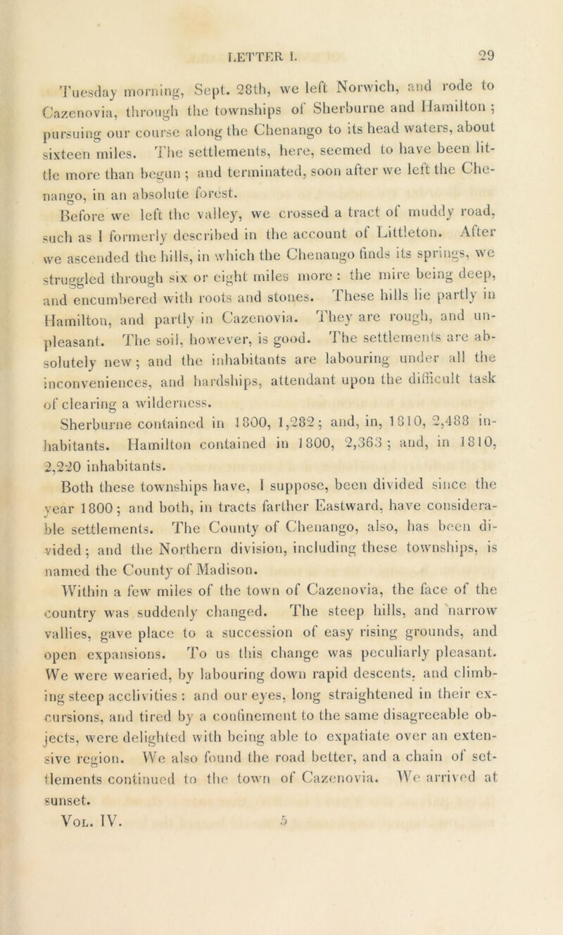 Tuesday morning, Sept. 28th, we left Norwich, and rode to Cazenovia, through the townships of Sherburne and Hamilton 5 pursuing our course along the Chenango to its head wateis, about sixteen miles. The settlements, here, seemed to have been lit- tle more than begun ; and terminated, soon after we lett the Che- nango, in an absolute forest. Before we left the valley, we crossed a tract ol muddy road, such as 1 formerly described in the account of Littleton. Aftei we ascended the hills, in which the Chenango finds its springs, we struggled through six or eight miles more : the mire being deep, and encumbered with roots and stones. these lulls lie phitl) 111 Hamilton, and partly in Cazenovia. They are rough, and un- pleasant. The soil, however, is good. The settlements are ab- solutely new; and the inhabitants are labouring under all the inconveniences, and hardships, attendant upon the difficult task of clearing a wilderness. Sherburne contained in 1800, 1,282; and, in, 1810, 2,488 in- habitants. Hamilton contained 111 1800, 2,363 ; and, in 1810, 2,220 inhabitants. Both these townships have, 1 suppose, been divided since the year 1800; and both, in tracts farther Eastward, have considera- ble settlements. The County of Chenango, also, has been di- vided ; and the Northern division, including these townships, is named the County of Madison. Within a few miles of the town of Cazenovia, the face ot the country was suddenly changed. The steep hills, and narrow vallies, gave place to a succession of easy rising grounds, and open expansions. To us this change was peculiarly pleasant. We were wearied, by labouring down rapid descents, and climb- ing steep acclivities : and our eyes, long straightened in their ex- cursions, and tired by a confinement to the same disagreeable ob- jects, were delighted with being able to expatiate over an exten- sive region. We also found the road better, and a chain ol set- tlements continued to the town ol Cazenovia. We arrived at sunset. Vol. IV. 5