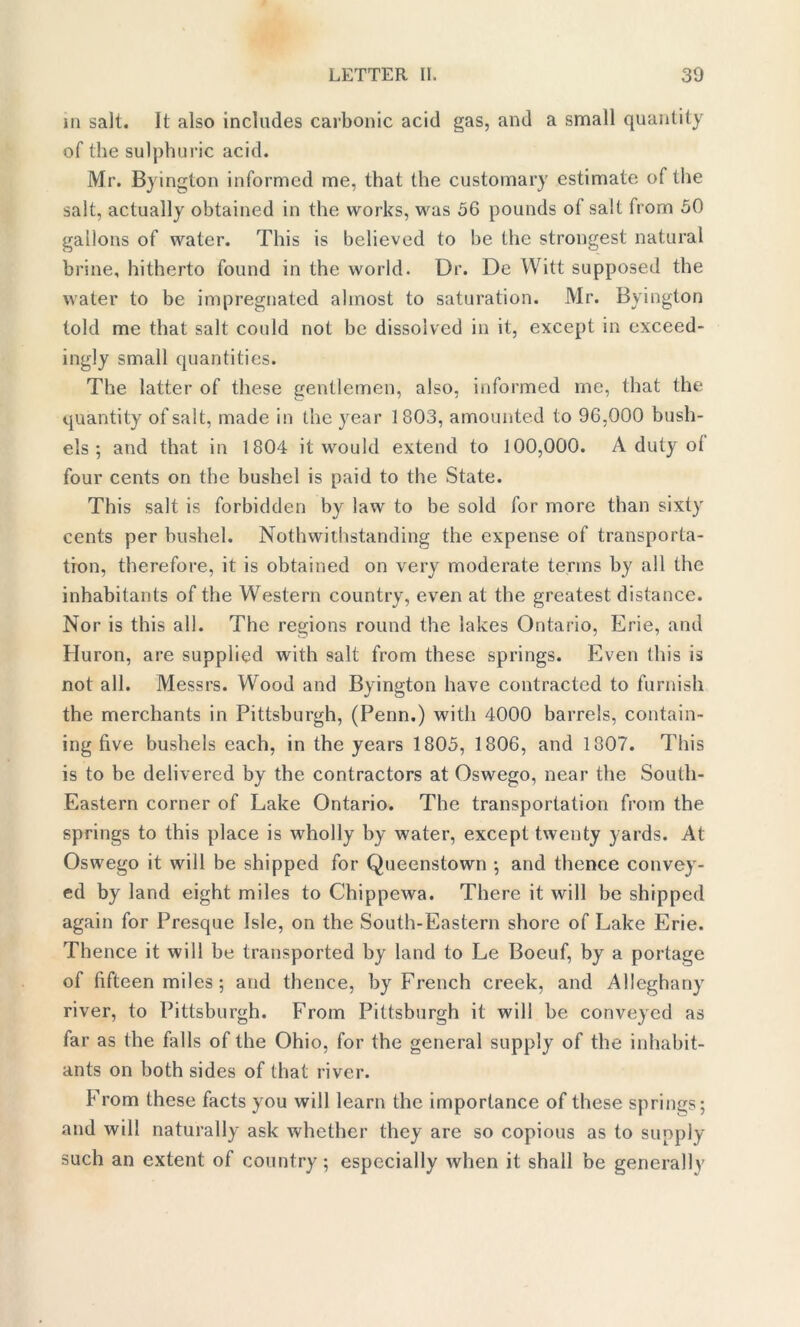 in salt. It also includes carbonic acid gas, and a small quantity of the sulphuric acid. Mr. Byington informed me, that the customary estimate of the salt, actually obtained in the works, was 56 pounds of salt from 50 gallons of water. This is believed to be the strongest natural brine, hitherto found in the world. Dr. De Witt supposed the water to be impregnated almost to saturation. Mr. Byington told me that salt could not be dissolved in it, except in exceed- ingly small quantities. The latter of these gentlemen, also, informed me, that the quantity of salt, made in the year 1803, amounted to 96,000 bush- els ; and that in 1804 it would extend to 100,000. A duty ol four cents on the bushel is paid to the State. This salt is forbidden by law to be sold for more than sixty cents per bushel. Notwithstanding the expense of transporta- tion, therefore, it is obtained on very moderate terms by all the inhabitants of the Western country, even at the greatest distance. Nor is this all. The regions round the lakes Ontario, Erie, and Huron, are supplied with salt from these springs. Even this is not all. Messrs. Wood and Byington have contracted to furnish the merchants in Pittsburgh, (Penn.) with 4000 barrels, contain- ing five bushels each, in the years 1805, 1806, and 1807. This is to be delivered by the contractors at Oswego, near the South- Eastern corner of Lake Ontario. The transportation from the springs to this place is wholly by water, except twenty yards. At Oswego it will be shipped for Queenstown •, and thence convey- ed by land eight miles to Chippewa. There it will be shipped again for Presque Isle, on the South-Eastern shore of Lake Erie. Thence it will be transported by land to Le Bocuf, by a portage of fifteen miles ; and thence, by French creek, and Alleghany river, to Pittsburgh. From Pittsburgh it will be conveyed as far as the falls of the Ohio, for the general supply of the inhabit- ants on both sides of that river. From these facts you will learn the importance of these springs; and will naturally ask whether they are so copious as to supply such an extent of country; especially when it shall be generally