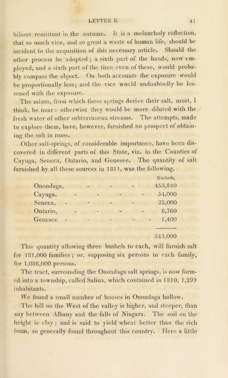 bilious remittent in the autumn. It is a melancholy reflection, that so much vice, and so great a waste of human life, should be incident to the acquisition of this necessary article. Should the other process be adopted ; a sixth part of the hands, now em- ployed, and a sixth part of the time even of these, would proba- bly compass the object. On both accounts the exposure would be proportionally less; and the vice would undoubtedly be les- sened with the exposure. The mines, from which these springs derive their salt, must, 1 think, be near : otherwise they would be more diluted with the fresh water of other subterranean streams. The attempts, made to explore them, have, however, furnished no prospect of obtain- ing the salt in mass. Other salt-springs, of considerable importance, have been dis- covered in different parts of this State, viz. in the Counties of Cayuga, Seneca, Ontario, and Genesee. The quantity of salt furnished by all these sources in 1811, was the following. Bushels. Onondaga, Cayuga. Seneca, - 453,840 54.000 25.000 Ontario, - 8,760 Genesee - 1,400 543,000 This quantity allowing three bushels to each, will furnish salt for 1 81,000 families ; or, supposing six persons in each family, for 1,086,000 persons. The tract, surrounding the Onondaga salt springs, is now form- ed into a township, called Salina, which contained in 1810, 1,299 inhabitants. We found a small number of houses in Onondaga hollow. The hill on the West of the valley is higher, and steeper, than any between Albany and the falls of Niagara. The soil on the height is clay ; and is said to yield wheat better than the rich loam, so generally found throughout this country. Here a little