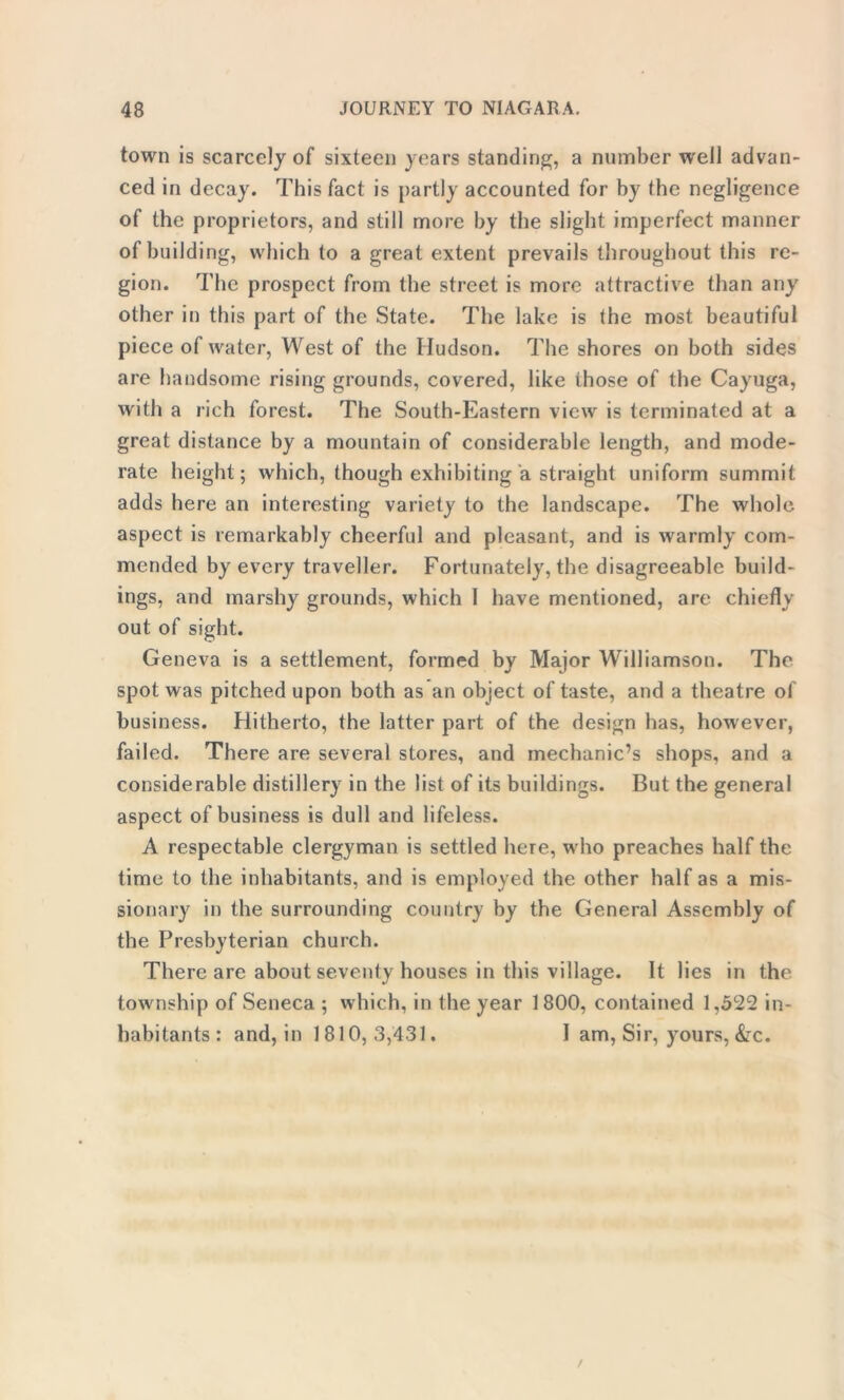 town is scarcely of sixteen years standing, a number well advan- ced in decay. This fact is partly accounted for by the negligence of the proprietors, and still more by the slight imperfect manner of building, which to a great extent prevails throughout this re- gion. The prospect from the street is more attractive than any other in this part of the State. The lake is the most beautiful piece of water, West of the Hudson. The shores on both sides are handsome rising grounds, covered, like those of the Cayuga, with a rich forest. The South-Eastern view is terminated at a great distance by a mountain of considerable length, and mode- rate height; which, though exhibiting a straight uniform summit adds here an interesting variety to the landscape. The whole aspect is remarkably cheerful and pleasant, and is warmly com- mended by every traveller. Fortunately, the disagreeable build- ings, and marshy grounds, which I have mentioned, are chiefly out of sight. Geneva is a settlement, formed by Major Williamson. The spot was pitched upon both as an object of taste, and a theatre of bu siness. Hitherto, the latter part of the design has, however, failed. There are several stores, and mechanic’s shops, and a considerable distillery in the list of its buildings. But the general aspect of business is dull and lifeless. A respectable clergyman is settled here, who preaches half the time to the inhabitants, and is employed the other half as a mis- sionary in the surrounding country by the General Assembly of the Presbyterian church. There are about seventy houses in this village. It lies in the township of Seneca ; which, in the year 1800, contained 1,522 in- habitants: and, in 1810,3,431. I am, Sir, yours, &c.