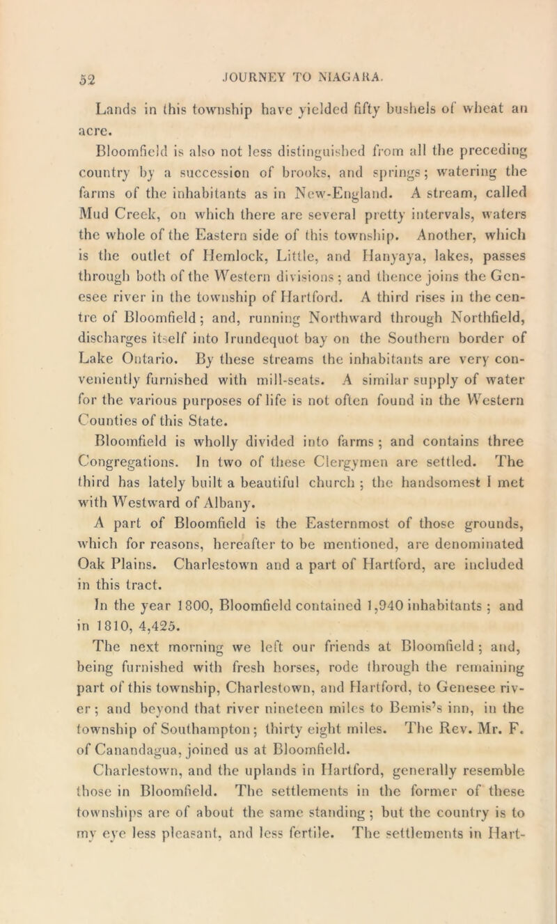 Lands in this township have yielded fifty bushels of wheat an acre. Bloomfield is also not less distinguished from all the preceding country by a succession of brooks, and springs; watering the farms of the inhabitants as in New-England. A stream, called Mud Creek, on which there are several pretty intervals, waters the whole of the Eastern side of this township. Another, which is the outlet of Hemlock, Little, and Hanyaya, lakes, passes through both of the Western divisions ; and thence joins the Gen- esee river in the township of Hartford. A third rises in the cen- tre of Bloomfield; and, running Northward through Northfield, discharges itself into Irundequot bay on the Southern border of Lake Ontario. By these streams the inhabitants are very con- veniently furnished with mill-seats. A similar supply of water for the various purposes of life is not often found in the Western Counties of this State. Bloomfield is wholly divided into farms ; and contains three Congregations. In two of these Clergymen are settled. The third has lately built a beautiful church ; the handsomest I met with Westward of Albany. A part of Bloomfield is the Easternmost of those grounds, which for reasons, hereafter to be mentioned, are denominated Oak Plains. Charlestown and a part of Hartford, are included in this tract. In the year 1800, Bloomfield contained 1,940 inhabitants ; and in 1810, 4,425. The next morning we left our friends at Bloomfield; and, being furnished with fresh horses, rode through the remaining part of this township, Charlestown, and Hartford, to Genesee riv- er; and beyond that river nineteen miles to Bemis’s inn, in the township of Southampton; thirty eight miles. The Rev. Mr. F. of Canandagua, joined us at Bloomfield. Charlestown, and the uplands in Hartford, generally resemble those in Bloomfield. The settlements in the former of these townships are of about the same standing ; but the country is to my eye less pleasant, and less fertile. The settlements in Hart-