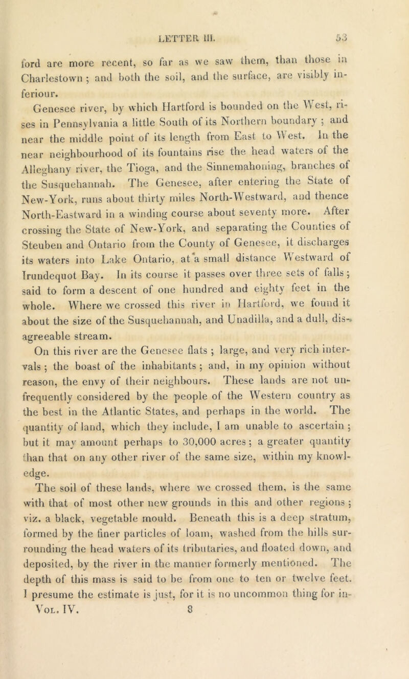 lord are more recent, so far as we saw them, than those in Charlestown ; and both the soil, and the surface, are visibly in- feriour. Genesee river, by which Hartford is bounded on the West, ri- ses in Pennsylvania a little South of its Northern boundary ; and near the middle point of its length from East to West. In the near neighbourhood ot its fountains rise the head waters ot the Alleghany river, the Tioga, and the Sinnemahoning, branches of the Susquehannah. The Genesee, after entering the State of New-York, runs about thirty miles North-Westward, and thence North-Eastward in a winding course about seventy more. After crossing the State of New-York, and separating the Counties of Steuben and Ontario from the County of Genesee, it discharges its waters into Lake Ontario, at a small distance Westward of Irundequot Bay. In its course it passes over three sets ot falls; said to form a descent of one hundred and eighty feet in the whole. Where we crossed this river in Hartford, we found it about the size of the Susquehannah, and Unadillu, and a dull, dis-, agreeable stream. On this river are the Genesee flats ; large, and very rich inter- vals ; the boast of the inhabitants ; and, in my opinion w ithout reason, the envy of their neighbours. These lands are not un- frequently considered by the people of the Western country as the best in the Atlantic States, and perhaps in the world. The quantity of land, w'hich they include, I am unable to ascertain; but it may amount perhaps to 30,000 acres ; a greater quantity than that on any other river of the same size, within my knowl- edge. The soil of these lands, where we crossed them, is the same with that of most other new grounds in this and other regions ; viz. a black, vegetable mould. Beneath this is a deep stratum, formed by the finer particles of loam, washed from the hills sur- rounding the head waters of its tributaries, and floated down, and deposited, by the river in the manner formerly mentioned. The depth of this mass is said to be from one to ten or twelve feet. 1 presume the estimate is just, for it is no uncommon thing for in- Vol. IV. 8