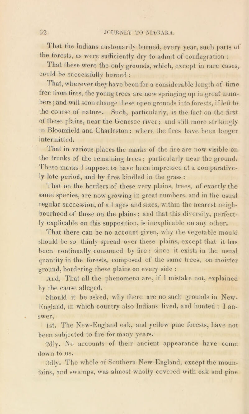 rl hat (he Indians customarily burned, every year, such parts of the forests, as were sufficiently dry to admit of conflagration: That these were the only grounds, which, except in rare cases, could be successfully burned : That, wherever they have been for a considerable length of time tree from fires, the young trees are now springing up in great num- bers; and will soon change these open grounds into forests, if left to (he course of nature. Such, particularly, is the fact on the first of these plains, near the Genesee river; and still more strikingly in Bloomfield and Charleston : where the (ires have been longer intermitted. That in various places the marks of the fire are now visible on the trunks of the remaining trees ; particularly near the ground. These marks 1 suppose to have been impressed at a comparative- ly late period, and by fires kindled in the grass: That on the borders of these very plains, trees, of exactly the same species, are now growing in great numbers, and in the usual regular succession, of all ages and sizes, within the nearest neigh- bourhood of those on the plains; and that this diversity, perfect- ly explicable on this supposition, is inexplicable on any other. That there can be no account given, why the vegetable mould should be so thinly spread over these plains, except that it has been continually consumed by fire : since it exists in the usual quantity in the forests, composed of the same trees, on moister ground, bordering these plains on every side : And, That all the phenomena are, if I mistake not, explained by the cause alleged. Should it be asked, why there are no such grounds in New- England, in which country also Indians lived, and hunted : I an- swer, 1st. The New-England oak, and yellow pine forests, have not been subjected to fire for many years. 2dlv. No accounts of their ancient appearance have come down to us. 3dly. The whole of Southern New-England, except the moun- tains, and swamps, was almost wholly covered with oak and pine