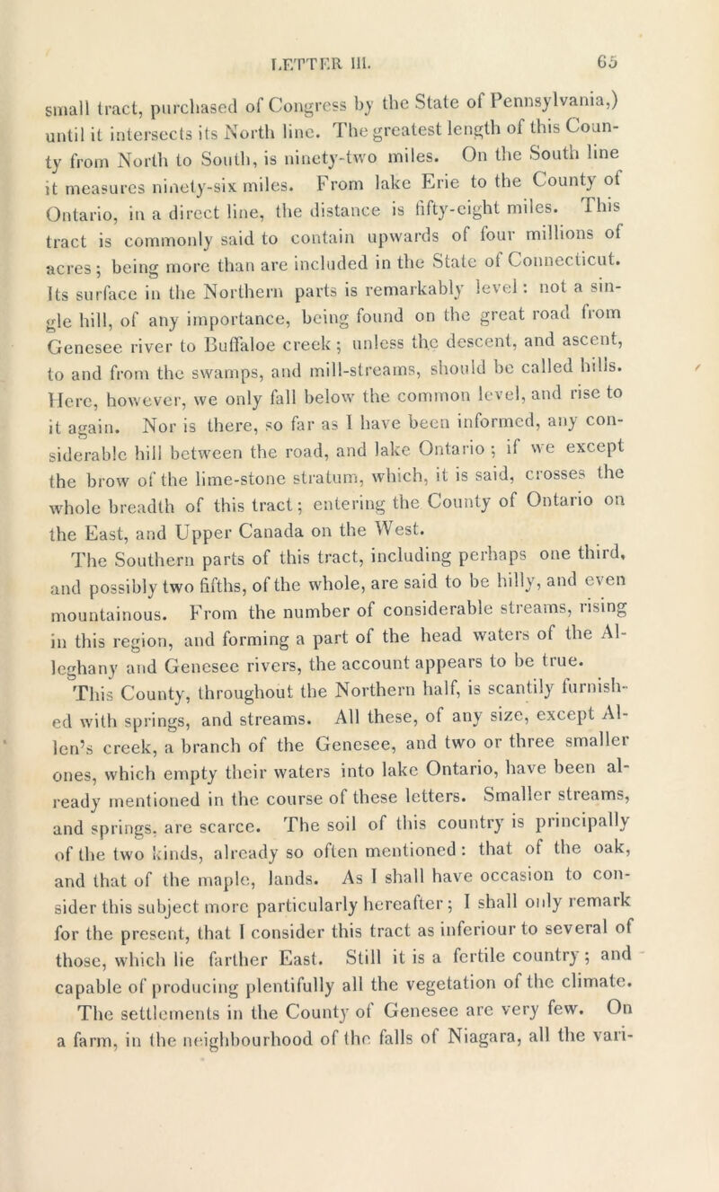 small tract, purchased of Congress by the State of Pennsylvania,) until it intersects its North line. The greatest length of this Coun- ty from North to South, is ninety-two miles. On the South line it measures ninety-six miles. From lake Erie to the County ot Ontario, in a direct line, the distance is fifty-eight miles. This tract is commonly said to contain upwards of four millions of acres; being more than are included in the Siate ot Connecticut. Its surface in the Northern parts is remarkably level . not a sin- gle hill, of any importance, being found on the great road fiom Genesee river to Builaloe creek 5 unless the descent, and ascent, to and from the swamps, and mill-streams, should be called hills. Here, however, we only fall below the common level, and rise to it again. Nor is there, so far as 1 have been informed, any con- siderable hill between the road, and lake Ontario ; if we except the brow of the lime-stone stratum, which, it is said, ciosses the whole breadth of this tract; entering the County of Ontario on the East, and Upper Canada on the West. The Southern parts of this tract, including perhaps one third, and possibly two fifths, of the whole, are said to be hilly, and even mountainous. From the number of considerable streams, rising in this region, and forming a part of the head waters of the Al- leghany and Genesee rivers, the account appears to be true. This County, throughout the Northern half, is scantily furnish- ed with springs, and streams. All these, of any size, except Al- len’s creek, a branch of the Genesee, and two or three smallci ones, which empty their waters into lake Ontario, have been al- ready mentioned in the course of these letters. Smallci sticam?, and springs, are scarce. The soil of this country is principally of the two kinds, already so often mentioned: that of the oak, and that of the maple, lands. As I shall have occasion to con- sider this subject more particularly hereafter ; I shall only remaik for the present, that I consider this tract as inferiour to several of those, which lie farther East. Still it is a fertile countr) ; and capable of producing plentifully all the vegetation of the climate. The settlements in the County oi Genesee are very few. On a farm, in (he neighbourhood of the falls o( Niagara, all the vari- /