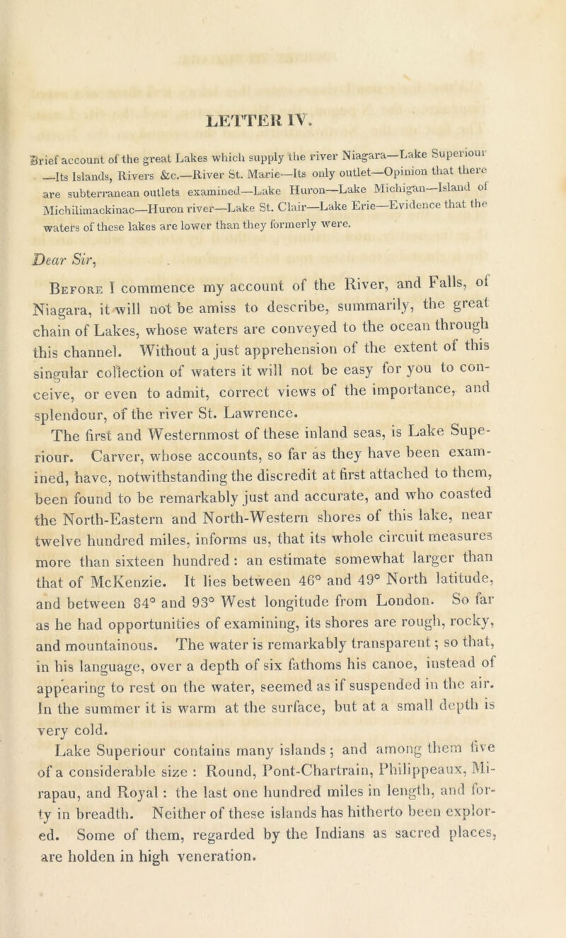 Brief account of the great Lakes which supply the river Niagara—Lake Superioui —Its Islands, Rivers &c.—River St. Marie—Its only outlet—Opinion that there are subterranean outlets examined—Lake Huron—Lake Michigan—Island oi Michilimackinac—Huron river—Lake St. Clair—Lake Erie—Evidence that the waters of these lakes are lower than they formerly were. Dear Sir, Before 1 commence my account of the River, and Falls, oi Niagara, it will not be amiss to describe, summarily, the great chain of Lakes, whose waters are conveyed to the ocean through this channel. Without a just apprehension of the extent oi this singular collection of waters it will not be easy tor you to con- ceive, or even to admit, correct views of the importance, and splendour, of the river St. Lawrence. The first and Westernmost of these inland seas, is Lake Supe- riour. Carver, whose accounts, so far as they have been exam- ined, have, notwithstanding the discredit at first attached to them, been found to be remarkably just and accurate, and who coasted the North-Eastern and North-Western shores of this lake, neai twelve hundred miles, informs us, that its whole circuit measures more than sixteen hundred : an estimate somewhat larger than that of McKenzie. It lies between 4G° and 49° North latitude, and between 84° and 93° West longitude from London. So tar as he had opportunities of examining, its shores are rough, rocky, and mountainous. The water is remarkably transparent; so that, in his language, over a depth of six fathoms his canoe, instead o! appearing to rest on the water, seemed as if suspended in the air. In the summer it is warm at the surface, but at a small depth is very cold. Lake Superiour contains many islands ; and among them five of a considerable size : Round, Pont-Chartrain, Philippeaux, Mi- rapau, and Royal : the last one hundred miles in length, and for- ty in breadth. Neither of these islands has hitherto been explor- ed. Some of them, regarded by the Indians as sacred places, are holden in high veneration.