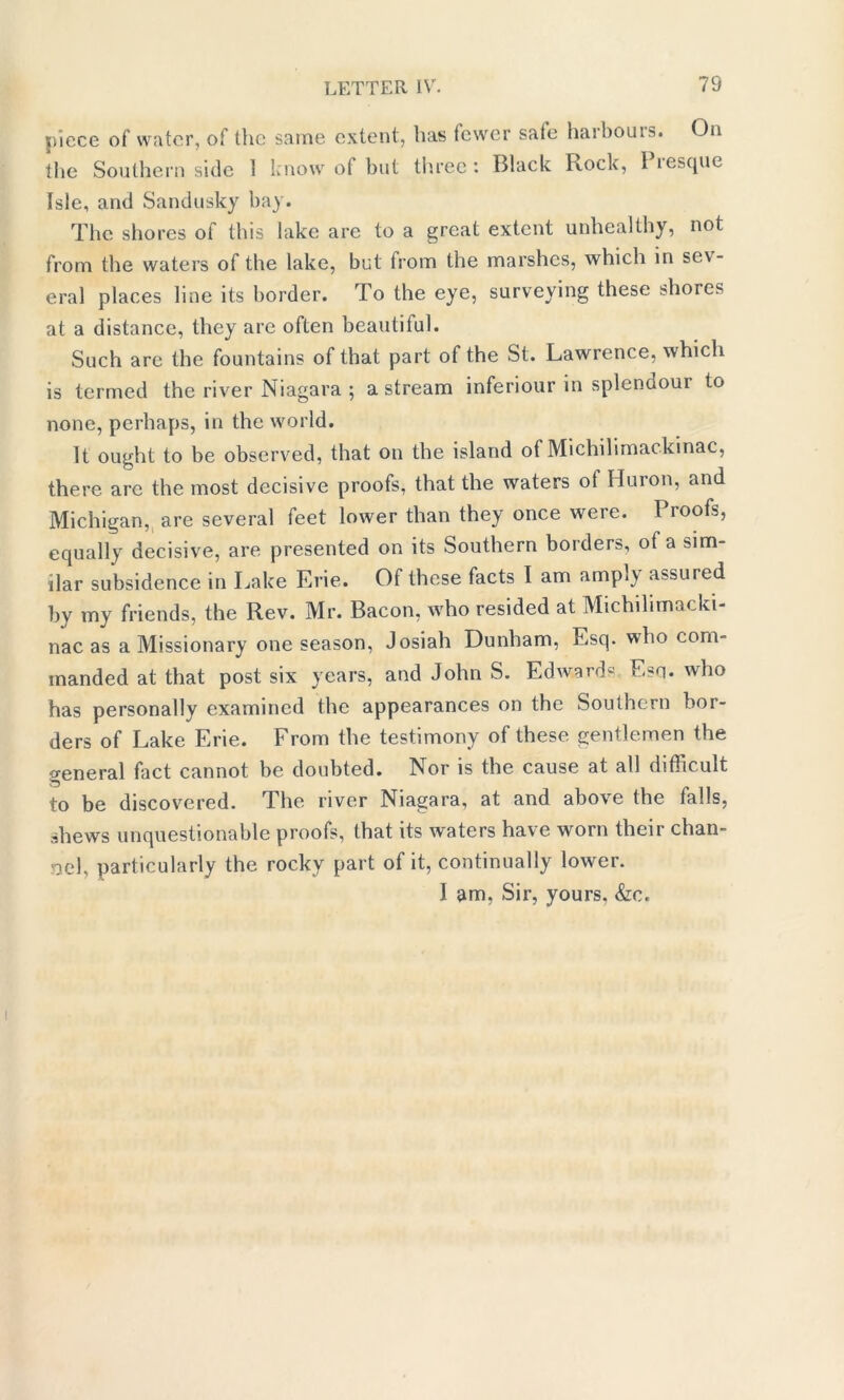 piece of water, of the same extent, lias fewer sale haibouis. On the Southern side 1 know of but three: Black Rock, Piesque Isle, and Sandusky bay. The shores of this lake are to a great extent unhealthy, not from the waters of the lake, but from the marshes, which in sev- eral places line its border. To the eye, surveying these shores at a distance, they are often beautiful. Such are the fountains of that part of the St. Lawrence, which is termed the river Niagara ; a stream inferiour in splendoui to none, perhaps, in the world. It ought to be observed, that on the island of Michilimackinac, there are the most decisive proofs, that the waters ot Huron, and Michigan, are several feet lower than they once were. Proofs, equally decisive, are presented on its Southern borders, of a sim- ilar subsidence in Lake Erie. Of these facts I am amp!) assured by my friends, the Rev. Mr. Bacon, who resided at Michihmacki- nac as a Missionary one season, Josiah Dunham, Esq. who com- manded at that post six years, and John S. Edwards Esq. who has personally examined the appearances on the Southern bor- ders of Lake Erie. From the testimony of these gentlemen the general fact cannot be doubted. Nor is the cause at all difficult to be discovered. The river Niagara, at and above the falls, shews unquestionable proofs, that its waters have worn their chan- nel, particularly the rocky part of it, continually lower. I am, Sir, yours. &o.