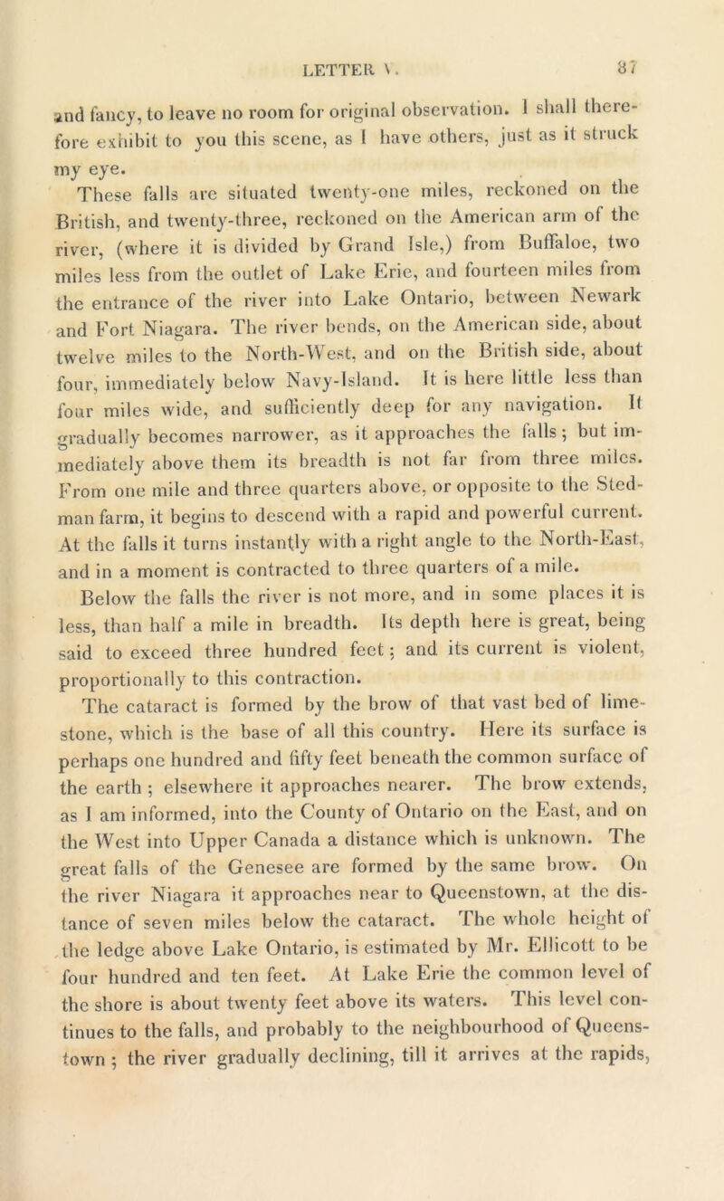 and fancy, to leave no room for original observation. 1 shall there- fore exhibit to you this scene, as I have others, just as it struck my eye. These falls are situated twenty-one miles, reckoned on the British, and twenty-three, reckoned on the American arm of the river, (where it is divided by Grand Isle,) from BufTaloe, two miles less from the outlet of Lake Erie, and fourteen miles horn the entrance of the river into Lake Ontario, between Newark and Fort Niagara. The river bends, on the American side, about twelve miles to the North-West, and on the British side, about four, immediately below Navy-Island. It is heie little less than four miles wide, and sufficiently deep for any navigation. It gradually becomes narrower, as it approaches the (alls; but im- mediately above them its breadth is not far from three miles. From one mile and three quarters above, or opposite to the Sted- man farm, it begins to descend with a rapid and powerful current. At the falls it turns instantly with a right angle to the North-East, and in a moment is contracted to three quarters of a mile. Below the falls the river is not more, and in some places it is less, than half a mile in breadth. Its depth here is great, being said to exceed three hundred feet 5 and its current is violent, proportionally to this contraction. The cataract is formed by the brow of that vast bed of lime- stone, which is the base of all this country. Here its surface is perhaps one hundred and fifty feet beneath the common surface of the earth ; elsewhere it approaches nearer. The brow extends, as I am informed, into the County of Ontario on (he Last, and on the West into Upper Canada a distance which is unknown. The <rreat falls of the Genesee are formed by the same brow. O11 the river Niagara it approaches near to Queenstown, at the dis- tance of seven miles below the cataract. I he whole height ol the ledge above Lake Ontario, is estimated by Mr. Ellicott to be four hundred and ten feet. At Lake Erie the common level of the shore is about twenty feet above its waters. This level con- tinues to the falls, and probably to the neighbourhood of Queens- town ; the river gradually declining, till it arrives at the rapids,