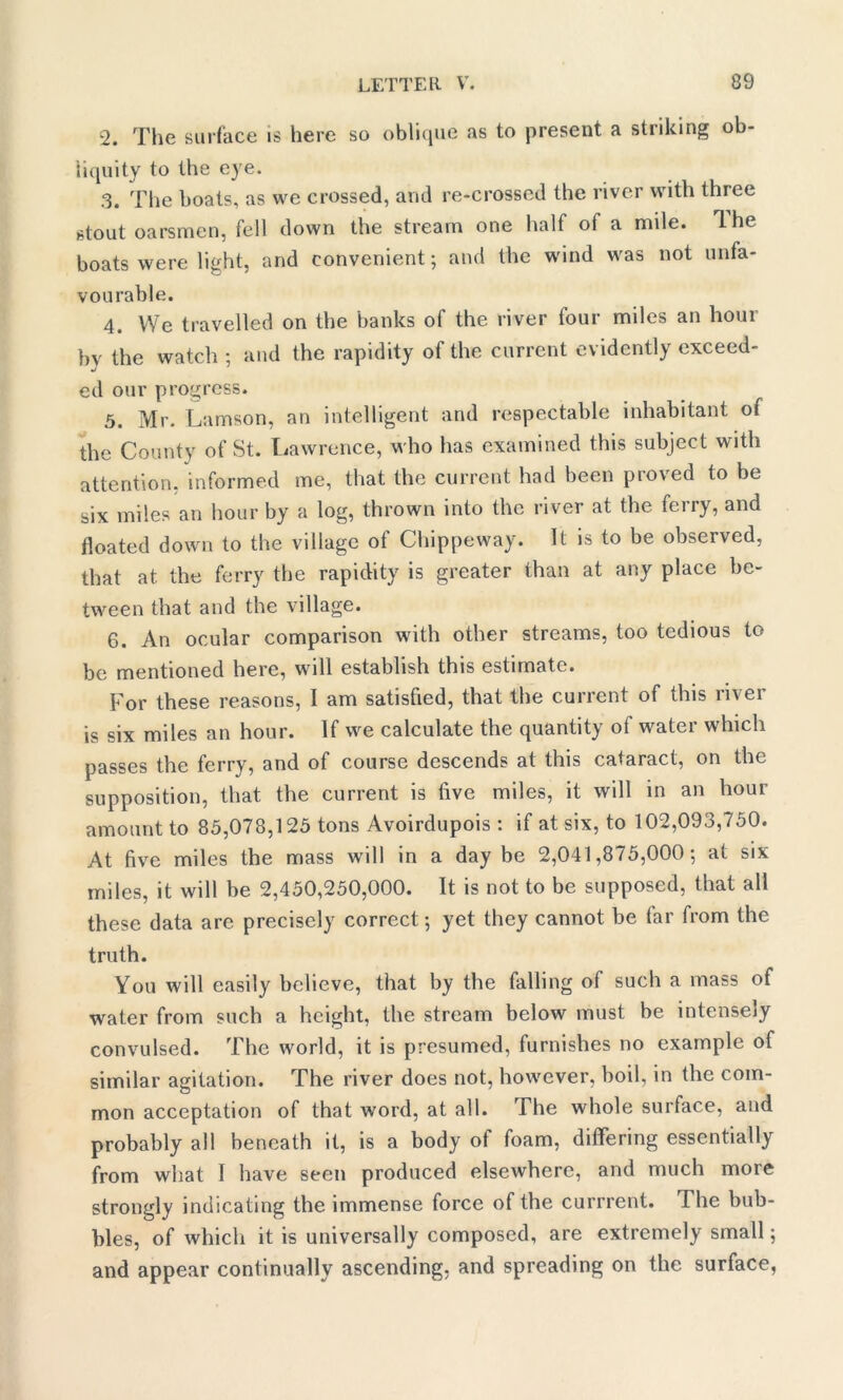 2. The surface is here so oblique as to present a striking ob- liquity to the eye. .3. The boats, as we crossed, and re-crossed the river with three stout oarsmen, fell down the stream one half of a mile. The boats were light, and convenient; and the wind was not unfa- vourable. 4. We travelled on the banks of the river four miles an hour by the watch ; and the rapidity of the current evidently exceed- ed our progress. 5. Mr. Lamson, an intelligent and respectable inhabitant of the County of St. Lawrence, who has examined this subject with attention, informed me, that the current had been proved to be six miles an hour by a log, thrown into the river at the ferry, and floated down to the village of Chippeway. It is to be observed, that at the ferry the rapidity is greater than at any place be- tween that and the village. 6. An ocular comparison with other streams, too tedious to be mentioned here, will establish this estimate. For these reasons, I am satisfied, that the current of this river is six miles an hour. If we calculate the quantity of water which passes the ferry, and of course descends at this cataract, on the supposition, that the current is live miles, it will in an hour amount to 85,078,125 tons Avoirdupois : if at six, to 102,093,750. At five miles the mass will in a day be 2,041,875,000; at six miles, it will be 2,450,250,000. It is not to be supposed, that all these data are precisely correct; yet they cannot be far from the truth. You will easily believe, that by the falling of such a mass of water from such a height, the stream below must be intensely convulsed. The world, it is presumed, furnishes no example of similar agitation. The river does not, however, boil, in the com- mon acceptation of that word, at all. The whole surface, and probably all beneath it, is a body of foam, differing essentially from what I have seen produced elsewhere, and much more strongly indicating the immense force of the currrent. The bub- bles, of which it is universally composed, are extremely small; and appear continually ascending, and spreading on the surface,