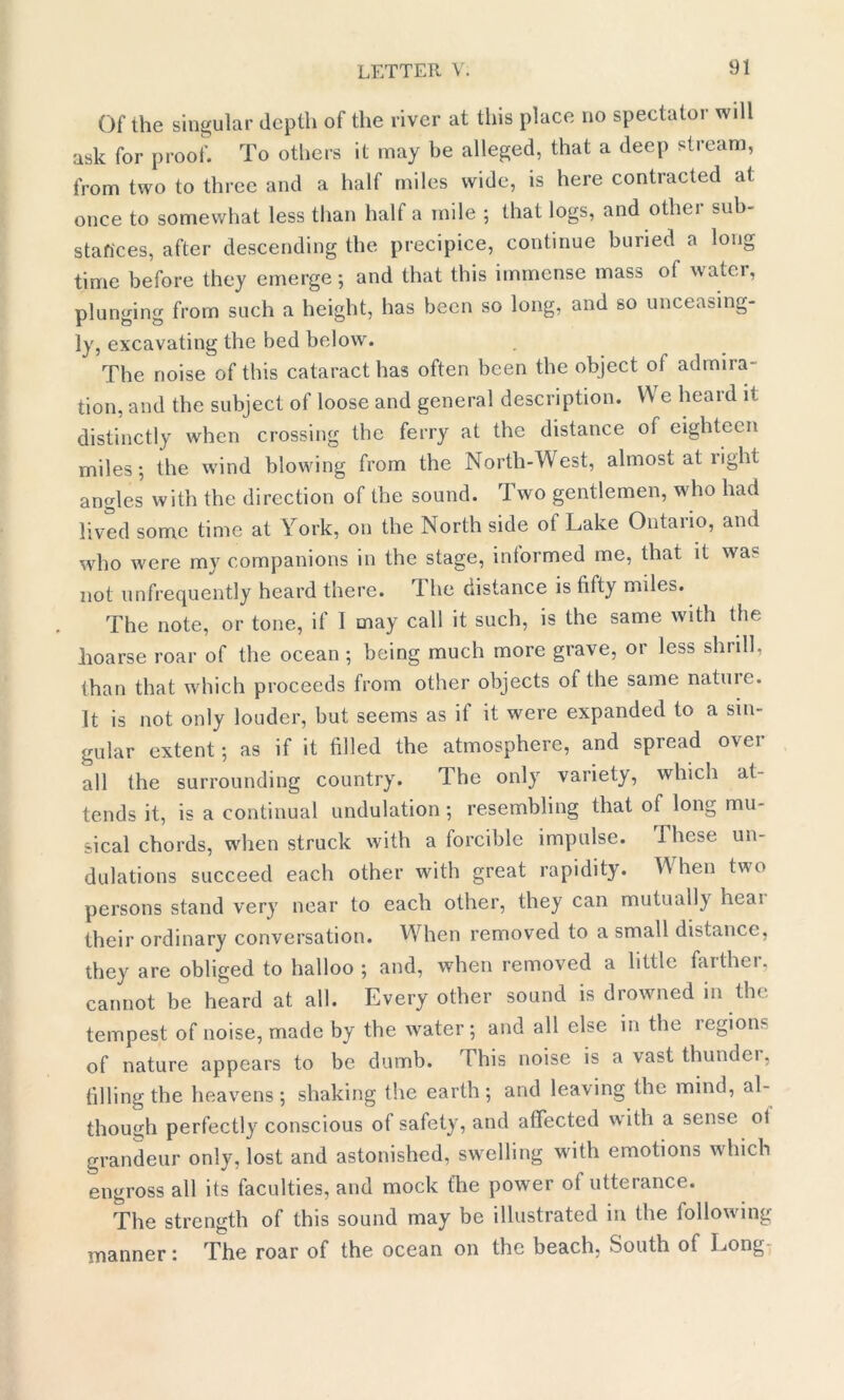 Of the singular depth of the river at this place no spectator will ask for proof. To others it may be alleged, that a deep stream, from two to three and a half miles wide, is here contracted a< once to somewhat less than half a mile ; that logs, and other sub- stances, after descending the precipice, continue buried a long time before they emerge; and that this immense mass ot water, plunging from such a height, has been so long, and so unceasing- ly, excavating the bed below. The noise of this cataract has often been the object of admira- tion, and the subject of loose and general description. We heard it distinctly when crossing the ferry at the distance of eighteen miles; the wind blowing from the North-West, almost at light angles with the direction of the sound. Two gentlemen, wdio had lived some time at York, on the North side of Lake Ontario, and who were my companions in the stage, informed me, that it was not unfrequently heard there. The distance is fifty miles. The note, or tone, if I may call it such, is the same with the lioarse roar of the ocean ; being much more grave, or less shrill, than that which proceeds from other objects of the same nature. It is not only louder, but seems as it it were expanded to a sin- gular extent; as if it filled the atmosphere, and spread over all the surrounding country. The only variety, which at- tends it, is a continual undulation; resembling that of long mu- sical chords, when struck with a forcible impulse. These un- dulations succeed each other with great rapidity. When two persons stand very near to each other, they can mutually heai their ordinary conversation. Wdien removed to a small distance, they are obliged to halloo ; and, when removed a little farther, cannot be heard at all. Every other sound is drowned m the tempest of noise, made by the w^ater; and all else in the regions of nature appears to be dumb. This noise is a vast thunder, filling the heavens; shaking the earth; and leaving the mind, al- though perfectly conscious of safety, and affected with a sense ol grandeur only, lost and astonished, swelling with emotions which engross all its faculties, and mock fhe power ot utterance. The strength of this sound may be illustrated in the following manner: The roar of the ocean on the beach, South of Long-