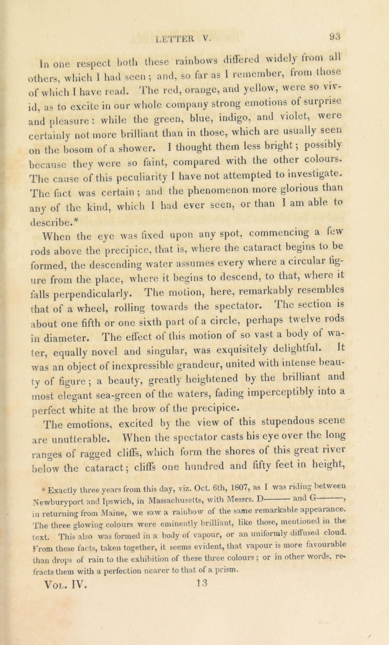 in one respect both these rainbows differed widely Horn all others, which I had seen ; and, so far as I remember, from those of which I have read. The red, orange, and yellow, were so viv- id, as to excite in our whole company strong emotions of surprise and pleasure i while the green, blue, indigo, and violet, were certainly not more brilliant than in those, which are usually seen on the bosom of a shower. I thought them less bright; possibly because they were so faint, compared with the other colours. The cause of this peculiarity I have not attempted to investigate. The fact was certain ; and the phenomenon more glorious than any of the kind, which 1 had ever seen, or than I am able to describe.* When the eye was fixed upon any spot, commencing a few rods above the precipice, that is, where the cataract begins to be formed, the descending water assumes every where a circular fig- ure from the place, where it begins to descend, to that, where it falls perpendicularly. The motion, here, remarkably resembles that of awheel, rolling towards the spectator. I he section is about one fifth or one sixth part of a circle, perhaps twelve rods in diameter. The effect of this motion of so vast a body of wa- ter, equally novel and singular, was exquisitely delightful. It was an object of inexpressible grandeur, united with intense beau- ty of figure ; a beauty, greatly heightened by the brilliant and most elegant sea-green of the waters, fading imperceptibly into a perfect white at the brow of the precipice. The emotions, excited by the view of this stupendous scene are unutterable. When the spectator casts his eye over the long ranges of ragged cliffs, which form the shores of this great river below the cataract; cliffs one hundred and fifty feet in height, * Exactly three years from this day, viz. Oct. 6th, 1807, as I was riding between Newburyport and Ipswich, in Massachusetts, with Messrs. D and G , m returning from Maine, we saw a rainbow of the same remarkable appearance. The three glowing colours were eminently brilliant, like those, mentioned in the text. This also was formed in a body of vapour, or an uniformly diffused cloud. From these facts, taken together, it seems evident, that vapour is more favourable than drops of rain to the exhibition of these three colours; or in other words, re* tracts them with a perfection nearer to that of a prism. Vol. IV. 13