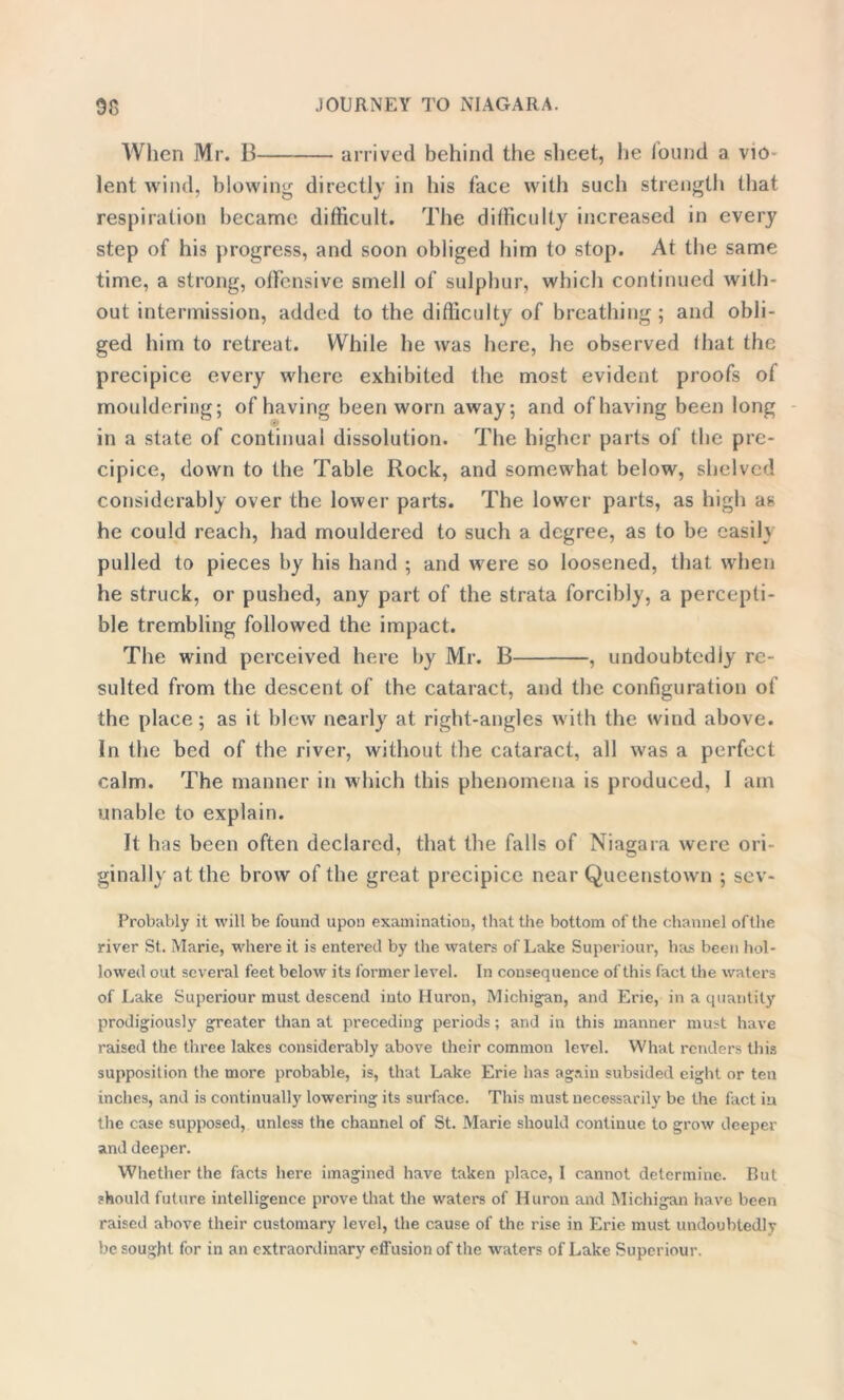 When Mr. B arrived behind the sheet, he iound a vio lent wind, blowing directly in his face with such strength that respiration became difficult. The difficulty increased in every step of his progress, and soon obliged him to stop. At the same time, a strong, offensive smell of sulphur, which continued with- out intermission, added to the difficulty of breathing ; and obli- ged him to retreat. While he was here, he observed that the precipice every where exhibited the most evident proofs ot mouldering; of having been worn away; and of having been long in a state of continual dissolution. The higher parts of the pre- cipice, down to the Table Rock, and somewhat below, shelved considerably over the lower parts. The lower parts, as high as he could reach, had mouldered to such a degree, as to be easily pulled to pieces by his hand ; and were so loosened, that when he struck, or pushed, any part of the strata forcibly, a percepti- ble trembling followed the impact. The wind perceived here by Mr. B , undoubtedly re- sulted from the descent of the cataract, and the configuration of the place; as it blew nearly at right-angles with the wind above. In the bed of the river, without the cataract, all was a perfect calm. The manner in which this phenomena is produced, 1 am unable to explain. It has been often declared, that the falls of Niagara were ori- ginally at the brow of the great precipice near Queenstown ; sev- Probably it will be found upon examination, that the bottom of the channel ofthe river St. Marie, where it is entered by the waters of Lake Superiour, has been hol- lowed out several feet below its former level. In consequence of this fact the waters of Lake Superiour must descend into Huron, Michigan, and Erie, in a quantity prodigiously greater than at preceding periods; and in this manner must have raised the three lakes considerably above their common level. What renders this supposition the more probable, is, that Lake Erie has again subsided eight or ten inches, and is continually lowering its surface. This must necessarily be the fact in the case supposed, unless the channel of St. Marie should continue to grow deeper and deeper. Whether the facts here imagined have taken place, I cannot determine. But should future intelligence prove that the waters of Huron and Michigan have been raised above their customary level, the cause of the rise in Erie must undoubtedly be sought for in an extraordinary effusion of the waters of Lake Superiour.