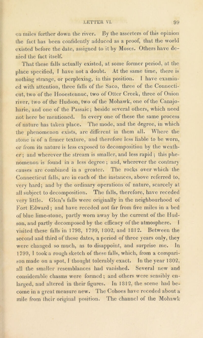 eu miles further down the river. By the asserters ot this opinion the fact has been confidently adduced as a proof, that the world existed before the date, assigned to it by Moses. Others have de- nied the fact itself. That these falls actually existed, at some former period, at the place specified, I have not a doubt. At the same time, there is nothing strange, or perplexing, in this position. I have examin- ed with attention, three falls of the Saco, three of the Connecti- cut, two of the Hooestennuc, two of Otter Creek, three of Onion river, two of the Hudson, two of the Mohawk, one of the Canajo- harie, and one of the Passaic; beside several others, which need not here be mentioned. In every one of these the same process of nature has taken place. The mode, and the degree, in which the phenomenon exists, are different in them all. Where the stone is of a firmer texture, and therefore less liable to be worn, or from its nature is less exposed to decomposition by the weath- er: and wherever the stream is smaller, and less rapid ; this phe- nomenon is found in a less degree; and, wherever the contrary causes are combined in a greater. The rocks over which the Connecticut falls, are in each of the instances, above referred to. very hard; and by the ordinary operations of nature, scarcely at. all subject to decomposition. The falls, therefore, have receded very little. Glen’s falls were originally in the neighbourhood of Fort Edward ; and have receded not far from five miles in a bed of blue lime-stone, partly worn away by the current of the Hud- son, and partly decomposed by the efficacy of the atmosphere. I visited these falls in 1798, 1799, 1802, and 1812. Between the second and third of these dates, a period of three years only, they were changed so much, as to disappoint, and surprise me. In 1799, I took a rough sketch of these falls, which, from a compari- son made on a spot, I thought tolerably exact. In the year 1802, all the smaller resemblances had vanished. Several new and considerable chasms were formed ; and others were sensibly en- larged, and altered in their figures. In 1812, the scene had be- come in a great measure new. The Cohoes have receded about a mile from their original position. The channel of the Mohawk