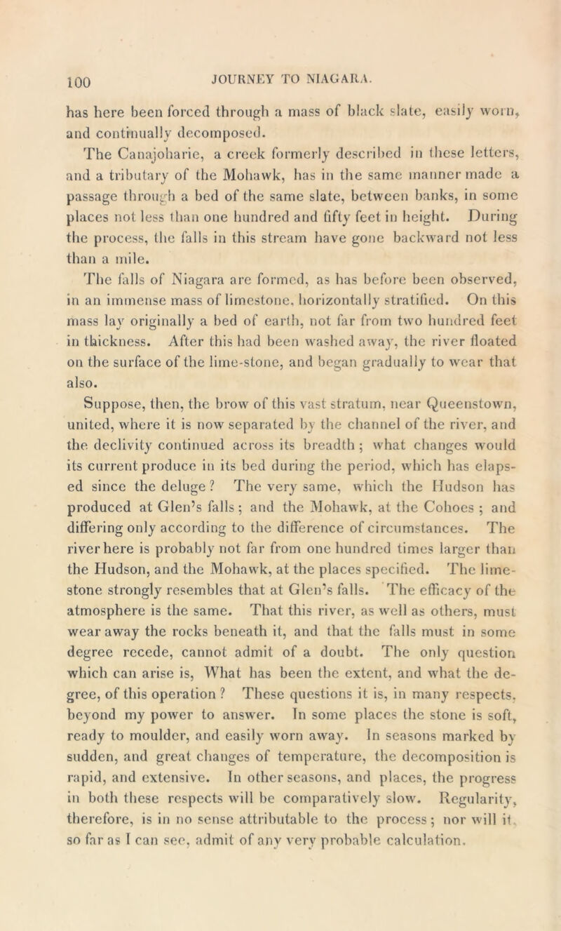 too has here been forced through a mass of black ‘•late, easily worn, and continually decomposed. The Canajoharie, a creek formerly described in these letters, and a tributary of the Mohawk, has in the same manner made a passage through a bed of the same slate, between banks, in some places not less than one hundred and fifty feet in height. During the process, the falls in this stream have gone backward not less than a mile. The falls of Niagara are formed, as has before been observed, in an immense mass of limestone, horizontally stratified. On this mass lay originally a bed of earth, not far from two hundred feet in thickness. After this had been washed away, the river floated on the surface of the lime-stone, and began gradually to wear that also. Suppose, then, the brow of this vast stratum, near Queenstown, united, where it is now separated by the channel of the river, and the declivity continued across its breadth ; what changes would its current produce in its bed during the period, which has elaps- ed since the deluge ? The very same, which the Hudson has produced at Glen’s falls; and the Mohawk, at the Cohoes ; and differing only according to the difference of circumstances. The river here is probably not far from one hundred times larger than the Hudson, and the Mohawk, at the places specified. The lime- stone strongly resembles that at Glen’s falls. The efficacy of the atmosphere is the same. That this river, as well as others, must wear away the rocks beneath it, and that the falls must in some degree recede, cannot admit of a doubt. The only question which can arise is, What has been the extent, and what the de- gree, of this operation ? These questions it is, in many respects, beyond my power to answer. In some places the stone is soft, ready to moulder, and easily worn away. In seasons marked b\ sudden, and great changes of temperature, the decomposition is rapid, and extensive. In other seasons, and places, the progress in both these respects will be comparatively slow. Regularity, therefore, is in no sense attributable to the process; nor will it so far as I can see, admit of any very probable calculation.