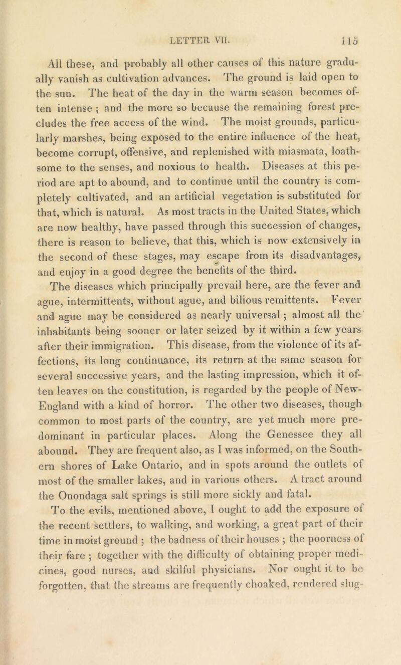 All these, anti probably all other causes of this nature gradu- ally vanish as cultivation advances. The ground is laid open to the sun. The heat of the day in the warm season becomes of- ten intense 5 and the more so because the remaining forest pre- cludes the free access of the wind. The moist grounds, particu- larly marshes, being exposed to the entire influence of the heat, become corrupt, offensive, and replenished with miasmata, loath- some to the senses, and noxious to health. Diseases at this pe- riod are apt to abound, and to continue until the country is com- pletely cultivated, and an artificial vegetation is substituted for that, which is natural. As most tracts in the United States, which are now healthy, have passed through this succession of changes, there is reason to believe, that this, which is now extensively ill the second of these stages, may escape from its disadvantages, and enjoy in a good degree the benefits of the third. The diseases which principally prevail here, are the fever and ague, intermittents, without ague, and bilious remittents. Fever and ague may be considered as nearly universal; almost all the inhabitants being sooner or later seized by it within a few years after their immigration. This disease, from the violence of its af- fections, its long continuance, its return at the same season for several successive years, and the lasting impression, which it of- ten leaves on the constitution, is regarded by the people of New- England with a kind of horror. The other two diseases, though common to most parts of the country, are yet much more pre- dominant in particular places. Along the Genessce they all abound. They are frequent also, as I was informed, on the South- ern shores of Lake Ontario, and in spots around the outlets of most of the smaller lakes, and in various others. A tract around the Onondaga salt springs is still more sickly and fatal. To the evils, mentioned above, I ought to add the exposure of the recent settlers, to walking, and working, a great part of their time in moist ground ; the badness of their houses ; the poorness ol their fare ; together with the difficulty of obtaining proper medi- cines, good nurses, aud skilful physicians. Nor ought it to be forgotten, that the streams are frequently choaked, rendered slug-