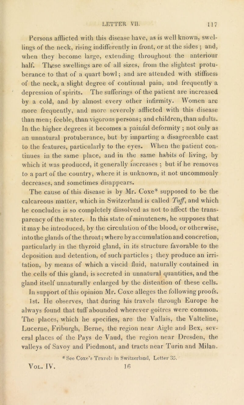 Persons afflicted with this disease have, as is well known, swel- lings of the neck, rising indifferently in front, or at the sides ; and, when they become large, extending throughout the anteriour half. These swellings are of all sizes, from the slightest protu- berance to that of a quart bowl ; and are attended with stiffness of the neck, a slight degree of continual pain, and frequently a depression of spirits. The sufferings of the patient are increased by a cold, and by almost every other infirmity. Women are more frequently, and more severely afflicted with this disease than men; feeble, than vigorous persons; and children, than adults. In the higher degrees it becomes a painful deformity ; not only as an unnatural protuberance, but by imparting a disagreeable cast to the features, particularly to the eyes. When the patient con- tinues in the same place, and in the same habits of living, by which it was produced, it generally increases ; but if he removes to a part of the country, where it is unknown, it not uncommonly decreases, and sometimes disappears. The cause of this disease is by Mr. Coxe* supposed to be the calcareous matter, which in Switzerland is called Tuff, and which he concludes is so completely dissolved as not to affect the trans- parency of the water. In this state of minuteness, he supposes that it may be introduced, by the circulation of the blood, or otherwise, into the glands of the throat; where by accumulation and concretion, particularly in the thyroid gland, in its structure favorable to the deposition and detention, of such particles ; they produce an irri- tation, by means of which a viscid fluid, naturally contained in the cells of this gland, is secreted in unnatural quantities, and the gland itself unnaturally enlarged by the distention of these cells. In support of this opinion Mr. Coxe alleges the following proofs. 1st. lie observes, that during his travels through Europe he always found that tuff abounded wherever goitres were common. The places, which he specifies, are the Valla is, the Valteline, Lucerne, Friburgh, Berne, the region near Aigle and Bex, sev- eral places of the Pays de Vaud, the region near Dresden, the valleys of Savoy and Piedmont, and tracts near Turin and Milan. * See Coxc’s Travels in Switzerland, Letter 35. 16 Vol. IV.