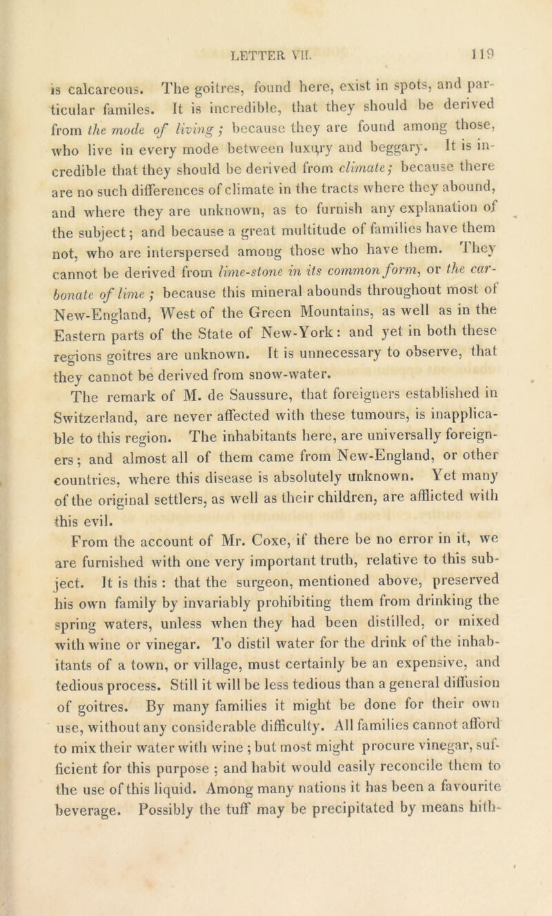 is calcareous. The goitres, found here, exist in spot^, and pai- ticular familes. It is incredible, that they should be domed from the mode of living ; because they are found among those, who live in every mode between luxury and beggary. It is in- credible that they should be derived from climate; because there are no such differences of climate in the tracts where they abound, and where they are unknown, as to furnish any explanation of the subject; and because a great multitude of families have them not, who are interspersed among those who have them. T hey cannot be derived from lime-stone in its common form, or the car- bonate. of lime ; because this mineral abounds throughout most ot New-England, West of the Green Mountains, as well as in the Eastern parts of the State of New-York: and yet in both these regions goitres are unknown. It is unnecessary to observe, that they cannot be derived from snow-water. The remark of M. de Saussure, that foreigners established in Switzerland, are never affected with these tumours, is inapplica- ble to this region. The inhabitants here, are universally foreign- ers ; and almost all of them came from New-England, or other countries, where this disease is absolutely unknown. \et many of the original settlers, as well as their children, are afflicted with this evil. From the account of Mr. Coxe, if there be no error in it, we are furnished with one very important truth, relative to this sub- ject. It is this : that the surgeon, mentioned above, preserved his own family by invariably prohibiting them from drinking the spring waters, unless when they had been distilled, or mixed with wine or vinegar. To distil water for the drink of the inhab- itants of a town, or village, must certainly be an expensive, and tedious process. Still it will be less tedious than a general diffusion of goitres. By many families it might be done for their own use, without any considerable difficulty. All families cannot afford to mix their water with wine ; but most might procure vinegar, suf- ficient for this purpose ; and habit would easily reconcile them to the use of this liquid. Among many nations it has been a favourite beverage. Possibly (he tuff may be precipitated by means hith-