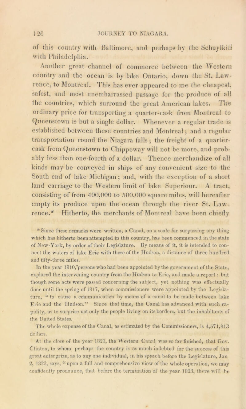 of this country with Baltimore, and perhaps by the Schuylkill with Philadelphia. Another great channel of commerce between the Western country and the ocean is by lake Ontario, down the St. Law- rence, to Montreal. This has ever appeared to me (he cheapest, safest, and most unembarrassed passage for the produce of all the countries, which surround the great American lakes. The ordinary price for transporting a quarter-cask from Montreal to Queenstown is but a single dollar. Whenever a regular trade is established between these countries and Montreal; and a regular transportation round the Niagara falls; the freight of a quarter- cask from Queenstown to Chippeway will not be more, and prob ably less than one-fourth of a dollar. Thence merchandize of all kinds may be conveyed in ships of any convenient size to the South end of lake Michigan; and, with the exception of a short land carriage to the Western limit of lake Superiour. A tract, consisting of from 400,000 to 500,000 square miles, will hereafter empty its produce upon the ocean through the river St. Law- rence.* Hitherto, the merchants of Montreal have been chiefly * Since these remarks were written, a Canal, on a scale far surpassing any thing which has hitherto been attempted in this country, has been commenced in the state of New-York, by order of their Legislature. By means of it, it is intended to con- nect the waters of lake Erie with those of the Hudson, a distance of three hundred and fifty-three miles. In the year 1810,persons who had been appointed by the government of the State, explored the intervening country from the Hudson to Erie, and made a report: but though some acts were passed concerning the subject, yet nothing was effectually done until the spring of 1817, when commissioners were appointed by the Legisla- ture, “ to cause a communication by means of a canal to be made between lake Eric and the Hudson.” Since that time, the Canal has advanced with such ra- pidity, as to surprise not only the people living on its borders, but the inhabitants of the United States. The whole expense of the Canal, as estimated by the Commissioners, is 4,571,813 dollars. At the close of the year 1821, the Western Canal was so tar finished, that Gov. Clinton, to whom perhaps the country is as much indebted for the success of this great enterprize, as to any one individual, in his speech before the Legislature, Jan 2, 1822, says, “ upon a full and comprehensive view of the whole operation, we may confidently pronounce, that before the termination of the year 1823, there will be