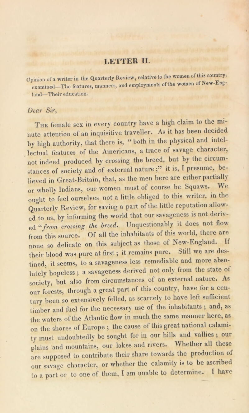 Opinion of a writer in the Quarterly Review, relative to the women of this country, examined—The features, manners, and employments of the women of New- up- land—Their education. Dear Sir, The female sex in every country have a high claim to the mi- nute attention of an inquisitive traveller. As it has been decided by high authority, that there is, “ both in the physical and intel- lectual features of the Americans, a trace of savage character, not indeed produced by crossing the breed, but by the circum- stances of society and of external nature;” it is, 1 presume, be- lieved in Great-Britain, that, as the men here are either partially or wholly Indians, our women must of course be Squaws. We ought to feel ourselves not a little obliged to this writer, in the Quarterly Review, for saving a part of the little reputation allow- ed to us, by informing the world that our savageness is not deriv- ed “from crossing the, breed. Unquestionably it does not Aotn from this source. Of all the inhabitants of this world, there are none so delicate on this subject as those of New-England. It their blood was pure at first; it remains pure. Still we are des- tined, it seems, to a savageness less remediable and more abso- lutely hopeless ; a savageness derived not only from the state ot society, but also from circumstances of an external nature. As our forests, through a great part of this country, have for a cen- tury been so extensively felled, as scarcely to have left sufficient timber and fuel for the necessary use of the inhabitants ; and, as the waters of the Atlantic flow in much the same manner here, as on the shores of Europe ; the cause of this great national calami- ty must undoubtedly be sought for in our hills and vallies ; our plains and mountains, our lakes and rivers. Whether all these are supposed to contribute their share towards the production of our savage character, or whether the calamity is to be ascribed to a part or to one of them, I am unable to determine. I have