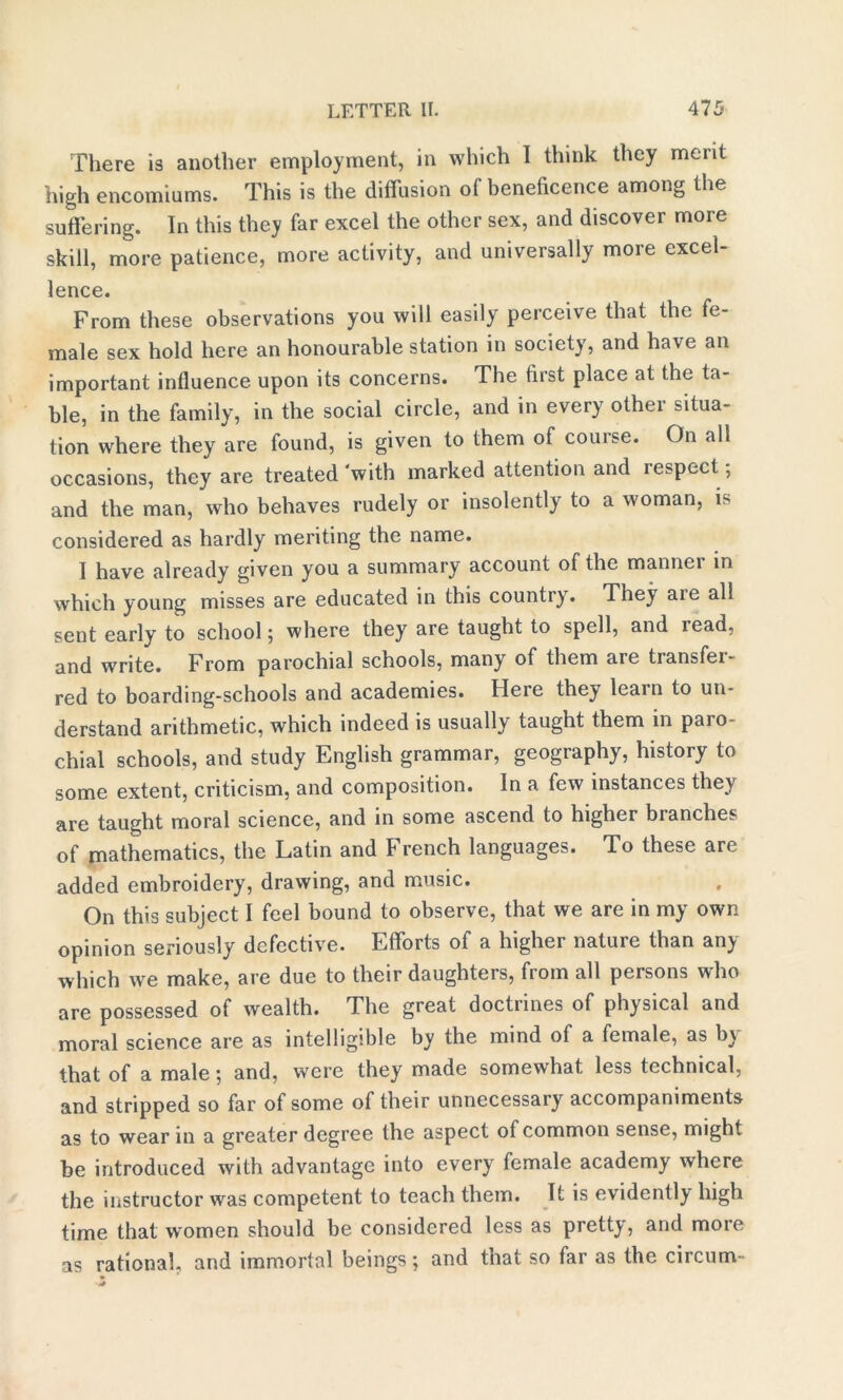 There is another employment, in which I think they merit high encomiums. This is the diffusion o( beneficence among the suffering. In this they far excel the other sex, and discover more skill, more patience, more activity, and universally more excel- lence. From these observations you will easily perceive that the fe- male sex hold here an honourable station in society, and have an important influence upon its concerns. The first place at the ta- ble, in the family, in the social circle, and in every othei situa- tion where they are found, is given to them of couise. On all occasions, they are treated 'with marked attention and respect, and the man, who behaves rudely or insolently to a woman, is considered as hardly meriting the name. I have already given you a summary account of the mannei in which young misses are educated in this country. They are all sent early to school 5 where they are taught to spell, and lead, and write. From parochial schools, many of them are transfer- red to boarding-schools and academies. Here they learn to un- derstand arithmetic, which indeed is usually taught them in paro- chial schools, and study English grammar, geography, history to some extent, criticism, and composition. In a few instances they are taught moral science, and in some ascend to higher branches of mathematics, the Latin and French languages. To these are added embroidery, drawing, and music. On this subject I feel bound to observe, that we are in my own opinion seriously defective. Efforts of a higher nature than any which we make, are due to their daughters, from all persons who are possessed of wealth. The great doctrines of physical and moral science are as intelligible by the mind of a female, as by that of a male} and, were they made somewhat less technical, and stripped so far of some of their unnecessary accompaniments as to wear in a greater degree the aspect of common sense, might be introduced with advantage into every female academy where the instructor was competent to teach them. It is evidently high time that women should be considered less as pretty, and more as rational, and immortal beings; and that so far as the circum-