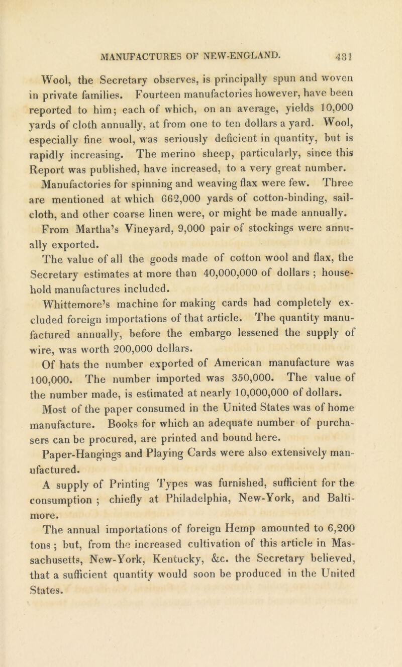 Wool, the Secretary observes, is principally spun and woven in private families. Fourteen manufactories however, have been reported to him; each of which, on an average, yields 10,000 yards of cloth annually, at from one to ten dollars a yard. Wool, especially fine wool, was seriously deficient in quantity, but is rapidly increasing. The merino sheep, particularly, since this Report was published, have increased, to a very great number. Manufactories for spinning and weaving flax were few. Three are mentioned at which 662,000 yards of cotton-binding, sail- cloth, and other coarse linen were, or might be made annually. From Martha’s Vineyard, 9,000 pair of stockings were annu- ally exported. The value of all the goods made of cotton wool and flax, the Secretary estimates at more than 40,000,000 of dollars ; house- hold manufactures included. Whittemore’s machine for making cards had completely ex- cluded foreign importations of that article. The quantity manu- factured annually, before the embargo lessened the supply of wire, was worth 200,000 dollars. Of hats the number exported of American manufacture was 100,000. The number imported was 350,000. The value of the number made, is estimated at nearly 10,000,000 of dollars. Most of the paper consumed in the United States was of home manufacture. Books for which an adequate number of purcha- sers can be procured, are printed and bound here. Paper-Hangings and Playing Cards were also extensively man- ufactured. A supply of Printing Types was furnished, sufficient for the consumption ; chiefly at Philadelphia, New-York, and Balti- more. The annual importations of foreign Hemp amounted to 6,200 tons ; but, from the increased cultivation of this article in Mas- sachusetts, New-York, Kentucky, &c. the Secretary believed, that a sufficient quantity would soon be produced in the United States.