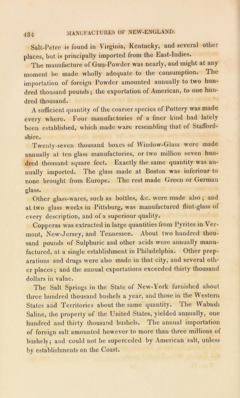 Sall-Petre is found in Virginia, Kentucky, and several other places, but is principally imported from the East-Indies. The manufacture of Gun-Powder was nearly, and might at any moment be made wholly adequate to the consumption. The importation of foreign Powder amounted annually to two hun- dred thousand pounds; the exportation of American, to one hun- dred thousand. A sufficient quantity of the coarser species of Pottery was made every where. Four manufactories of a finer kind had lately been established, which made ware resembling that of Stafford- shire. Twenty-seven thousand boxes of Window-Glass were made annually at ten glass manufactories, or two million seven hun- dred thousand square feet. Exactly the same quantity was an- nually imported. The glass made at Boston was inferiour to none brought from Europe. The rest made Green or German glass. Other glass-wares, such as bottles, kc. were made also ; and at two glass works in Pittsburg, was manufactured flint-glass ot every description, and of a superiour quality. Copperas was extracted in large quantities from Pyrites in Ver- mont, New-Jersey, and Tennessee. About two hundred thou- sand pounds of Sulphuric and other acids were annually manu- factured, at a single establishment in Philadelphia. Other prep- arations and drugs were also made in that city, and several oth- er places; and the annual exportations exceeded thirty thousand dollars in value. The Salt Springs in the State of New-York furnished about three hundred thousand bushels a year, and those in the Western States and Territories about the same quantity. Ihe Wabash Saline, the property of the United States, yielded annually, one hundred and thirty thousand bushels. The annual importation of foreign salt amounted however to more than three millions of bushels; and could not be superceded by American salt, unless by establishments on the Coast.