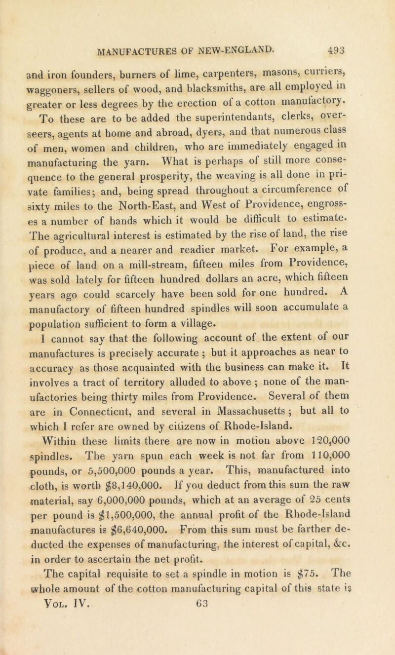 and iron founders, burners of lime, carpenters, masons, cunieis, waggoners, sellers of wood, and blacksmiths, are all employed in greater or less degrees by the erection ot a cotton manufactory. To these are to be added the superintendants, clerks, over- seers, agents at home and abroad, dyers, and that numerous class of men, women and children, who are immediately engaged in manufacturing the yarn. What is perhaps of still more conse- quence to the general prosperity, the weaving is all done in pri- vate families; and, being spread throughout a circumference of sixty miles to the North-East, and West of Providence, engross- es a number of hands which it would be difficult to estimate. The agricultural interest is estimated by the rise ot land, the rise of produce, and a nearer and readier market. For example, a piece of land on a mill-stream, fifteen miles from Providence, was sold lately for fifteen hundred dollars an acre, which fitteen years ago could scarcely have been sold for one hundred. A manufactory of fifteen hundred spindles will soon accumulate a population sufficient to form a village. I cannot say that the following account of the extent of our manufactures is precisely accurate ; but it approaches as near to accuracy as those acquainted with the business can make it. It involves a tract of territory alluded to above ; none of the man- ufactories being thirty miles from Providence. Several of them are in Connecticut, and several in Massachusetts ; but all to which I refer are owned by citizens of Rhode-Island. Within these limits there are now in motion above 120,000 spindles. The yarn spun each week is not far from 110,000 pounds, or 5,500,000 pounds a year. This, manufactured into cloth, is worth $8,140,000. If you deduct from this sum the raw material, say 6,000,000 pounds, which at an average of 25 cents per pound is $1,500,000, the annual profit of the Rhode-Island manufactures is $6,640,000. From this sum must be farther de- ducted the expenses of manufacturing, the interest of capital, &c. in order to ascertain the net profit. The capital requisite to set a spindle in motion is $75. The whole amount of the cotton manufacturing capital of this state is Vol. IV. 63