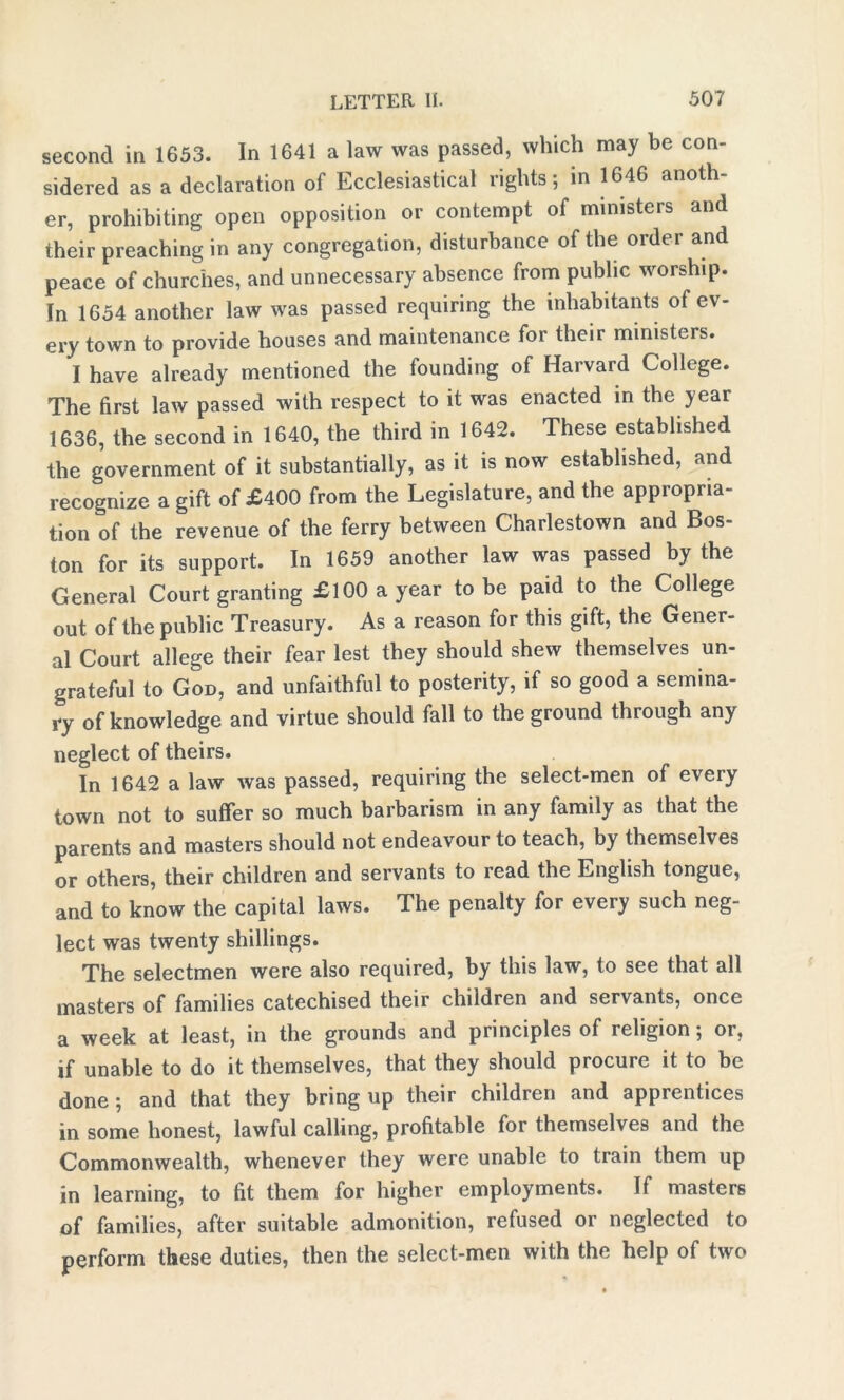 second in 1653. In 1641 a law was passed, which may be con- sidered as a declaration of Ecclesiastical lights; in 1646 anoth er, prohibiting open opposition or contempt of ministers and their preaching in any congregation, disturbance of the order and peace of churches, and unnecessary absence from public worship. In 1654 another law was passed requiring the inhabitants of ev- ery town to provide houses and maintenance for their ministers. I have already mentioned the founding of Harvard College. The first law passed with respect to it was enacted in the year 1636, the second in 1640, the third in 1642. These established the government of it substantially, as it is now established, and recognize a gift of £400 from the Legislature, and the appropria- tion of the revenue of the ferry between Charlestown and Bos- ton for its support. In 1659 another law was passed by the General Court granting £100 a year to be paid to the College out of the public Treasury. As a reason for this gift, the Gener- al Court allege their fear lest they should shew themselves un- grateful to God, and unfaithful to posterity, if so good a semina- ry of knowledge and virtue should fall to the ground through any neglect of theirs. In 1642 a law was passed, requiring the select-men of every town not to suffer so much barbarism in any family as that the parents and masters should not endeavour to teach, by themselves or others, their children and servants to read the English tongue, and to know the capital laws. The penalty for every such neg- lect was twenty shillings. The selectmen were also required, by this law, to see that all masters of families catechised their children and servants, once a week at least, in the grounds and principles of religion; or, if unable to do it themselves, that they should procure it to be done; and that they bring up their children and apprentices in some honest, lawful calling, profitable for themselves and the Commonwealth, whenever they were unable to train them up in learning, to fit them for higher employments. If masters of families, after suitable admonition, refused or neglected to perform these duties, then the select-men with the help of two