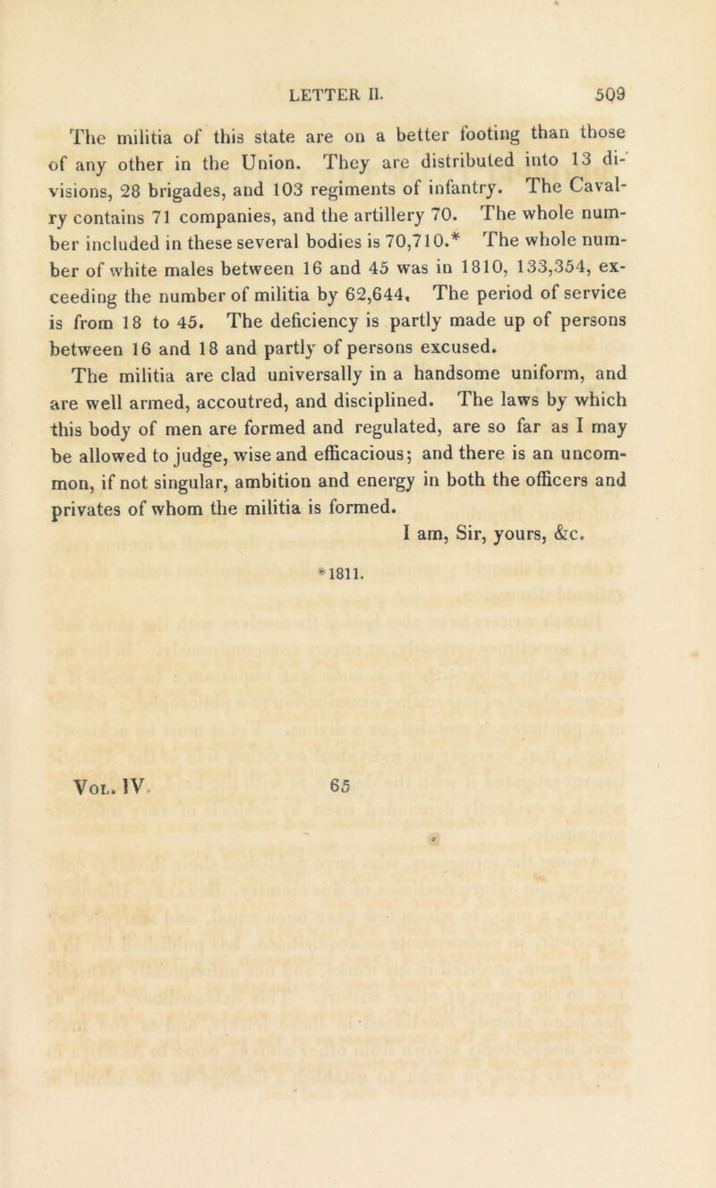 The militia of this state are on a better footing than those of any other in the Union. They are distributed into 13 di- visions, 28 brigades, and 103 regiments of infantry. The Caval- ry contains 71 companies, and the artillery 70. The whole num- ber included in these several bodies is 70,710.* The whole num- ber of white males between 16 and 45 was in 1810, 133,354, ex- ceeding the number of militia by 62,644. The period of service is from 18 to 45. The deficiency is partly made up of persons between 16 and 18 and partly of persons excused. The militia are clad universally in a handsome uniform, and are well armed, accoutred, and disciplined. 1 he laws by which this body of men are formed and regulated, are so far as I may be allowed to judge, wise and efficacious; and there is an uncom- mon, if not singular, ambition and energy in both the officers and privates of whom the militia is formed. I am, Sir, yours, &c. *1811. Vol. IV 65