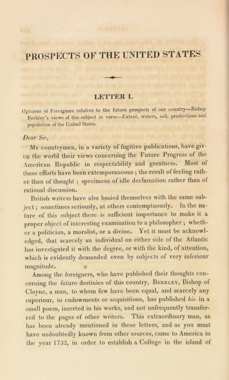 PROSPECTS OF THE UNITED STATES LETTER i. Opinions of Foreigners relative to the future prospects of our country—Bishop Berkley’s views of this subject in verse—Extent, waters, soil, productions and population of the United States. Dear Sir, My countrymen, in a variety of fugitive publications, have giv- en the world their views concerning the Future Progress of the American Republic in respectability and greatness. Most of these efforts have been extemporaneous ; the result of feeling rath- er than of thought ; specimens of idle declamation rather than of rational discussion. British writers have also busied themselves with the same sub- ject ; sometimes seriously, at others contemptuously. In the na- ture of this subject there is sufficient importance to make it a proper object of interesting examination to a philosopher ; wheth- er a politician, a moralist, or a divine. Yet it must be acknowl- edged, that scarcely an individual on either side of the Atlantic has investigated it with the degree, or with the kind, of attention, which is evidently demanded even by subjects of very inferiour magnitude. » Among the foreigners, who have published their thoughts con- cerning the future destinies of this country, Berkley, Bishop of Cloyne, a man, to whom few have been equal, and scarcely any superiour, in endowments or acquisitions, has published his- in a small poem, inserted in his works, and not unfrequently transfer- red to the pages of other writers. This extraordinary man, as has been already mentioned in these letters, and as you must have undoubtedly known from other sources, came to America in the year 1732, in order to establish a College in the island of