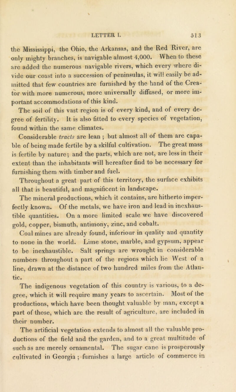 the Mississippi, the Ohio, the Arkansas, and the Red River, are only mighty branches, is navigable almost 4,000. When to these arc added the numerous navigable rivers, which every where di- vide our coast into a succession of peninsulas, it will easily be ad- mitted that few countries are furnished by the hand of the Crea- tor with more numerous, more universally diffused, or more im- portant accommodations of this kind. The soil of this vast region is of every kind, and of every de- gree of fertility. It is also fitted to every species of vegetation, found within the same climates. Considerable tracts are lean ; but almost all of them are capa- ble of being made fertile by a skilful cultivation. The great mass is fertile by nature; and the parts, which are not, are less in their extent than the inhabitants will hereafter find to be necessary for furnishing them with timber and fuel. Throughout a great part of this territory, the surface exhibits all that is beautiful, and magnificent in landscape. The mineral productions, which it contains, are hitherto imper- fectly known. Of the metals, we have iron and lead in inexhaus- tible quantities. On a more limited scale we have discovered gold, copper, bismuth, antimony, zinc, and cobalt. Coal mines are already found, inferiour in quality and quantity to none in the world. Lime stone, marble, and gypsum, appear to be inexhaustible. Salt springs are wrought in considerable numbers throughout a part of the regions which lie West of a line, drawn at the distance of two hundred miles from the Atlan- tic. The indigenous vegetation of this country is various, to a de- gree, which it will require many years to ascertain. Most of the productions, which have been thought valuable by man, except a part of those, which are the result of agriculture, are included in their number. The artificial vegetation extends to almost all the valuable pro- ductions of the field and the garden, and to a great multitude of such as are merely ornamental. The sugar cane is prosperously cultivated in Georgia ; furnishes a large article of commerce in