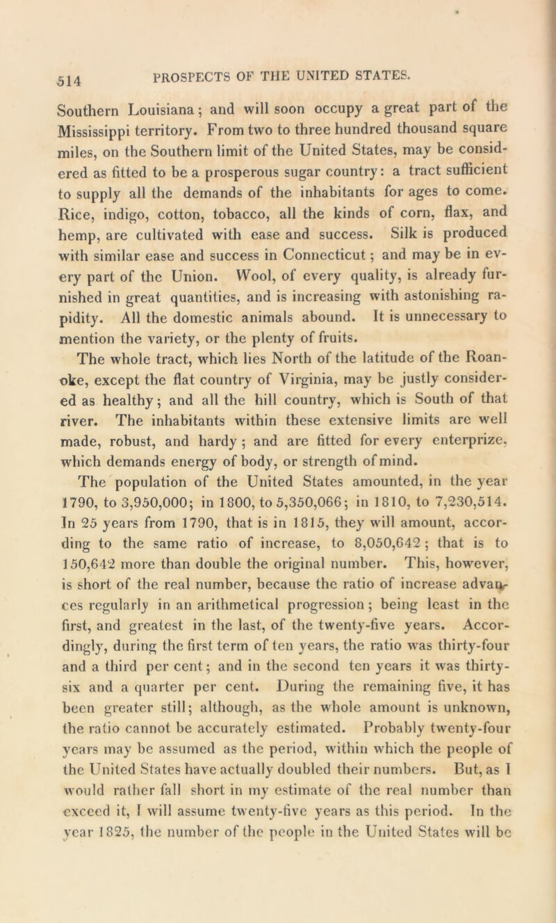 Southern Louisiana; and will soon occupy a great part of the Mississippi territory. From two to three hundred thousand square miles, on the Southern limit of the United States, may be consid- ered as fitted to be a prosperous sugar country: a tract sufficient to supply all the demands of the inhabitants for ages to come. Rice, indigo, cotton, tobacco, all the kinds of corn, flax, and hemp, are cultivated with ease and success. Silk is produced with similar ease and success in Connecticut; and may be in ev- ery part of the Union. Wool, of every quality, is already fur- nished in great quantities, and is increasing with astonishing ra- pidity. All the domestic animals abound. It is unnecessary to mention the variety, or the plenty of fruits. The whole tract, which lies North of the latitude of the Roan- oke, except the flat country of Virginia, may be justly consider- ed as healthy; and all the hill country, which is South of that river. The inhabitants within these extensive limits are well made, robust, and hardy ; and are fitted for every enterprize. which demands energy of body, or strength of mind. The population of the United States amounted, in the year 1790, to 3,950,000; in 1800, to 5,350,066; in 1810, to 7,230,514. In 25 years from 1790, that is in 1815, they will amount, accor- ding to the same ratio of increase, to 8,050,642; that is to 150,642 more than double the original number. This, however, is short of the real number, because the ratio of increase advaiv ces regularly in an arithmetical progression; being least in the first, and greatest in the last, of the twenty-five years. Accor- dingly, during the first term often years, the ratio was thirty-four and a third per cent; and in the second ten years it was thirty- six and a quarter per cent. During the remaining five, it has been greater still; although, as the wdiole amount is unknown, the ratio cannot be accurately estimated. Probably twenty-four years may be assumed as the period, within which the people of the United States have actually doubled their numbers. But, as 1 would rather fall short in my estimate of the real number than exceed it, 1 will assume twenty-five years as this period. In the year 1825, Ihe number of the people in the United Stales will be