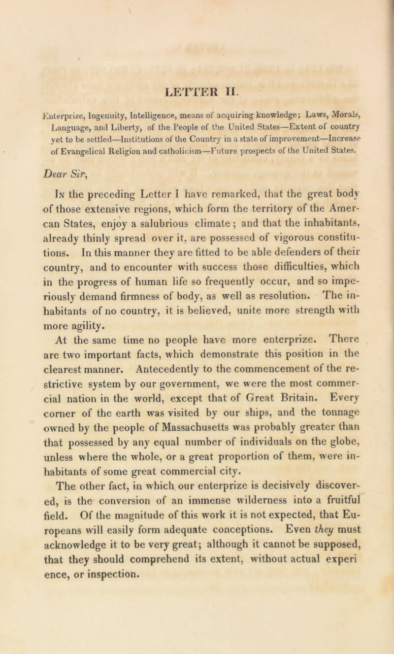 Enterprise, Ingenuity, Intelligence, means of acquiring knowledge; Laws, Morals, Language, and Liberty, of the People of the United States—Extent of country yet to be settled—Institutions of the Country in a state of improvement—Increase of Evangelical Religion and Catholicism—Future prospects of the United States. Dear Sir, In the preceding Letter I have remarked, that the great body of those extensive regions, which form the territory of the Amer- can States, enjoy a salubrious climate; and that the inhabitants, already thinly spread over it, are possessed of vigorous constitu- tions. In this manner they are fitted to be able defenders of their country, and to encounter with success those difficulties, which in the progress of human life so frequently occur, and so impe- riously demand firmness of body, as well as resolution. The in- habitants of no country, it is believed, unite more strength with more agility. At the same time no people have more enterprize. There are two important facts, which demonstrate this position in the clearest manner. Antecedently to the commencement of the re- strictive system by our government, we were the most commer- cial nation in the world, except that of Great Britain. Every corner of the earth was visited by our ships, and the tonnage owned by the people of Massachusetts was probably greater than that possessed by any equal number of individuals on the globe, unless where the whole, or a great proportion of them, were in- habitants of some great commercial city. The other fact, in which our enterprize is decisively discover- ed, is the conversion of an immense wilderness into a fruitful field. Of the magnitude of this wrork it is not expected, that Eu- ropeans will easily form adequate conceptions. Even they must acknowledge it to be very great; although it cannot be supposed, that they should comprehend its extent, without actual experi ence, or inspection.