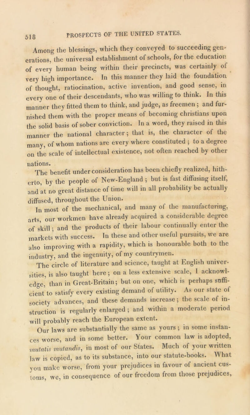 Among the blessings, which they conveyed to succeeding gen- erations, the universal establishment of schools, for the education of every human being within their precincts, was ceitainly of very high importance. Jn this manner they laid the foundation of thought, ratiocination, active invention, and good sense, in every one of their descendants, who was willing to think. In this manner they fitted them to think, and judge, as freemen ; and fur- nished them with the proper means of becoming Christians upon the solid basis of sober conviction. In a word, they raised in this manner the national character; that is, the character of the many, of whom nations are every where constituted ; to a degree on the scale of intellectual existence, not often reached by other nations. The benefit under consideration has been chiefly realized, hith- erto, by the people of New-England ; but is fast diffusing itself, and at no great distance of time will in all probability be actually diffused, throughout the Union. In most of the mechanical, and many of the manufacturing, arts, our workmen have already acquired a considerable degree of skill; and the products of their labour continually enter the markets with success. In these and other useful pursuits, we are also improving with a rapidity, which is honourable both to the industry, and the ingenuity, of my countrymen. The circle of literature and science, taught at English univer- sities, is also taught here ; on a less extensive scale, l acknowl- edge, than in Great-Britain; but on one, which is perhaps snfli- eient to satisfy every existing demand of utility. As our state of society advances, and these demands increase; the scale of in- struction is regularly enlarged ; and within a moderate period will probably reach the European extent. Our laws are substantially the same as yours ; in some instan- ces worse, and in some better. Your common law is adopted, mutatis mutandis, in most of our States. Much of your written law is copied, as to its substance, into our statute-books. What you make worse, from your prejudices in favour of ancient cus- toms, we, in consequence of our freedom from those prejudices,