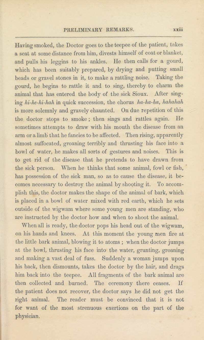 Having smoked, the Doctor goes to the teepee of the patient, takes a seat at some distance from him, divests himself of coat or blanket, and pulls his leggins to his ankles. He then calls for a gourd, which has been suitably prepared, by drying and putting small beads or gravel stones in it, to make a rattling noise. Taking the gourd, he begins to rattle it and to sing, thereby to charm the animal that has entered the body of the sick Sioux. After sing- ing hi-he-hi-hah in quick succession, the chorus ha-ha-ha, hahahah is more solemnly and gravely chaunted. On due repetition of this the doctor stops to smoke ; then sings and rattles again. He sometimes attempts to draw with his mouth the disease from an arm or a limb that he fancies to be affected. Then rising, apparently almost suffocated, groaning terribly and thrusting his face into a bowl of water, he makes all sorts of gestures and noises. This is to get rid of the disease that he pretends to have drawn from the sick person. When he thinks that some animal, fowl or fish, has possession of the sick man, so as to cause the disease, it be- comes necessary to destroy the animal by shooting it. To accom- plish this, the doctor makes the shape of the animal of bark, which is placed in a bowl of water mixed with red earth, which he sets outside of the wigwam where some young men are standing, who are instructed by the doctor how and when to shoot the animal. When all is ready, the doctor pops his head out of the wigwam, on his hands and knees. At this moment the young men fire at the little bark animal, blowing it to atoms ; when the doctor jumps at the bowl, thrusting his face into the water, grunting, groaning and making a vast deal of fuss. Suddenly a woman jumps upon his back, then dismounts, takes the doctor by the hair, and drags him back into the teepee. All fragments of the bark animal are then collected and burned. The ceremony there ceases. If the patient does not recover, the doctor says he did not get the right animal. The reader must be convinced that it is not for want of the most strenuous exertions on the part of the physician.
