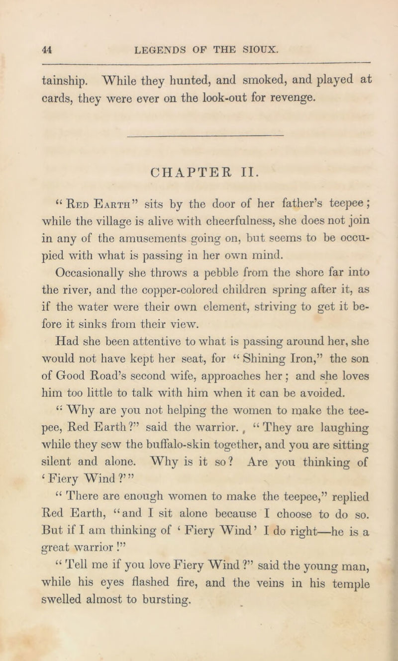 tainship. While they hunted, and smoked, and played at cards, they were ever on the look-out for revenge. CHAPTER II. “Red Earth” sits by the door of her father’s teepee; while the village is alive with cheerfulness, she does not join in any of the amusements going on, but seems to be occu- pied with what is passing in her own mind. Occasionally she throws a pebble from the shore far into the river, and the copper-colored children spring after it, as if the water were their own element, striving to get it be- fore it sinks from their view. Had she been attentive to what is passing around her, she would not have kept her seat, for “ Shining Iron,” the son of Good Road’s second wife, approaches her ; and she loves him too little to talk with him when it can be avoided. “ Why are you not helping the women to make the tee- pee, Red Earth?” said the warrior. , “They are laughing while they sew the buffalo-skin together, and you are sitting silent and alone. Why is it so? Are you thinking of 1 Fiery Wind ?’” “ There are enough women to make the teepee,” replied Red Earth, “and I sit alone because I choose to do so. But if I am thinking of ‘ Fiery Wind’ I do right—he is a great warrior !” “ Tell me if you love Fiery Wind ?” said the young man, while his eyes flashed fire, and the veins in his temple swelled almost to bursting.