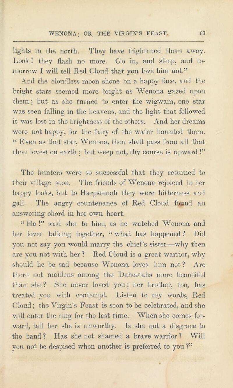 lights in the north. They have frightened them away. Look! they flash no more. Go in, and sleep, and to- morrow I will tell Red Cloud that you love him not.” And the cloudless moon shone on a happy face, and the bright stars seemed more bright as Wenona gazed upon them ; but as she turned to enter the wigwam, one star was seen falling in the heavens, and the light that followed it was lost in the brightness of the others. And her dreams were not happy, for the fairy of the water haunted them. “ Even as that star, Wenona, thou shalt pass from all that thou lovest on earth ; but weep not, thy course is upward !” The hunters were so successful that they returned to their village soon. The friends of Wenona rejoiced in her happy looks, but to Harpstenah they were bitterness and gall. The angry countenance of Red Cloud found an answering chord in her own heart. “ Ha !” said she to him, as he watched Wenona and her lover talking together, “ what has happened ? Did you not say you would marry the chief’s sister—why then are you not with her ? Red Cloud is a great warrior, why should he be sad because Wenona loves him not? Are there not maidens among the Dahcotahs more beautiful than she ? She never loved you; her brother, too, has treated you with contempt. Listen to my words, Red Cloud ; the Virgin’s Feast is soon to be celebrated, and she will enter the ring for the last time. When she comes for- ward, tell her she is unworthy. Is she not a disgrace to the band ? Has she not shamed a brave warrior ? Will you not be despised when another is preferred to you ?”