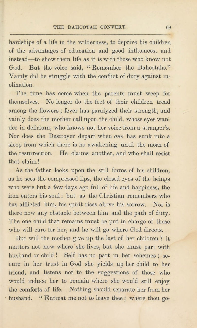 hardships of a life in the wilderness, to deprive his children of the advantages of education and good influences, and instead—to show them life as it is with those who know not God. But the voice said, “ Remember the Dahcotahs.” Vainly did he struggle with the conflict of duty against in- clination. The time has come when the parents must weep for themselves. No longer do the feet of their children tread among the flowers ; feyer has paralyzed their strength, and vainly does the mother call upon the child, whose eyes wan- der in delirium, who knows not her voice from a stranger’s. Nor does the Destroyer depart when one has sunk into a sleep from which there is no awakening until the morn of the resurrection. He claims another, and who shall resist that claim! As the father looks upon the still forms of his children, as he sees the compressed lips, the closed eyes of the beings who were but a few days ago full of life and happiness, the iron enters his soul; but as the Christian remembers who has afflicted him, his spirit rises above his sorrow. Nor is there now any obstacle between him and the path of duty. The one child that remains must be put in charge of those who will care for her, and he will go where God directs. But will the mother give up the last of her children ? it matters not now where she lives, but she must part with husband or child ! Self has no part in her schemes ; se- cure in her trust in God she yields up her child to her friend, and listens not to the suggestions of those who would induce her to remain where she would still enjoy the comforts of life. Nothing should separate her from her husband. “ Entreat me not to leave thee ; where thou go-