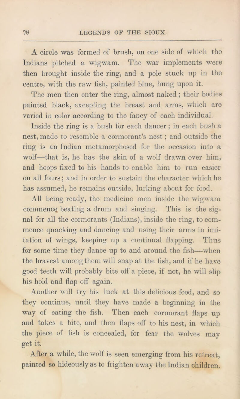 A circle was formed of brush, on one side of which the Indians pitched a wigwam. The war implements were then brought inside the ring, and a pole stuck up in the centre, with the raw fish, painted blue, hung upon it. The men then enter the ring, almost naked; their bodies painted black, excepting the breast and arms, which are varied in color according to the fancy of each individual. Inside the ring is a bush for each dancer; in each bush a nest, made to resemble a cormorant’s nest; and outside the ring is an Indian metamorphosed for the occasion into a wolf—that is, he has the skin of a wolf drawn over him, and hoops fixed to his hands to enable him to run easier on all fours; and in order to sustain the character which he has assumed, he remains outside, lurking about for food. All being ready, the medicine men inside the wigwam commencQ beating a drum and singing. This is the sig- nal for all the cormorants (Indians), inside the ring, to com- mence quacking and dancing and using their arms in imi- tation of wings, keeping up a continual flapping. Thus for some time they dance up to and around the fish—when the bravest among them will snap at the fish, and if he have good teeth will probably bite off a piece, if not, he will slip his hold and flap off again. Another will try his luck at this delicious food, and so they continue, until they have made a beginning in the way of eating the fish. Then each cormorant flaps up and takes a bite, and then flaps off to his nest, in which the piece of fish is concealed, for fear the wolves may get it. After a while, the wolf is seen emerging from his retreat, painted so hideously as to frighten away the Indian children.
